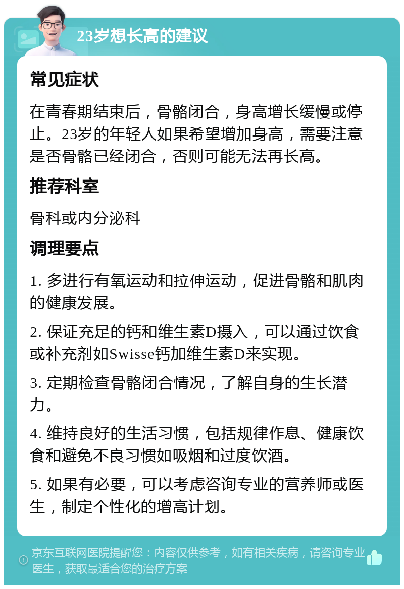 23岁想长高的建议 常见症状 在青春期结束后，骨骼闭合，身高增长缓慢或停止。23岁的年轻人如果希望增加身高，需要注意是否骨骼已经闭合，否则可能无法再长高。 推荐科室 骨科或内分泌科 调理要点 1. 多进行有氧运动和拉伸运动，促进骨骼和肌肉的健康发展。 2. 保证充足的钙和维生素D摄入，可以通过饮食或补充剂如Swisse钙加维生素D来实现。 3. 定期检查骨骼闭合情况，了解自身的生长潜力。 4. 维持良好的生活习惯，包括规律作息、健康饮食和避免不良习惯如吸烟和过度饮酒。 5. 如果有必要，可以考虑咨询专业的营养师或医生，制定个性化的增高计划。