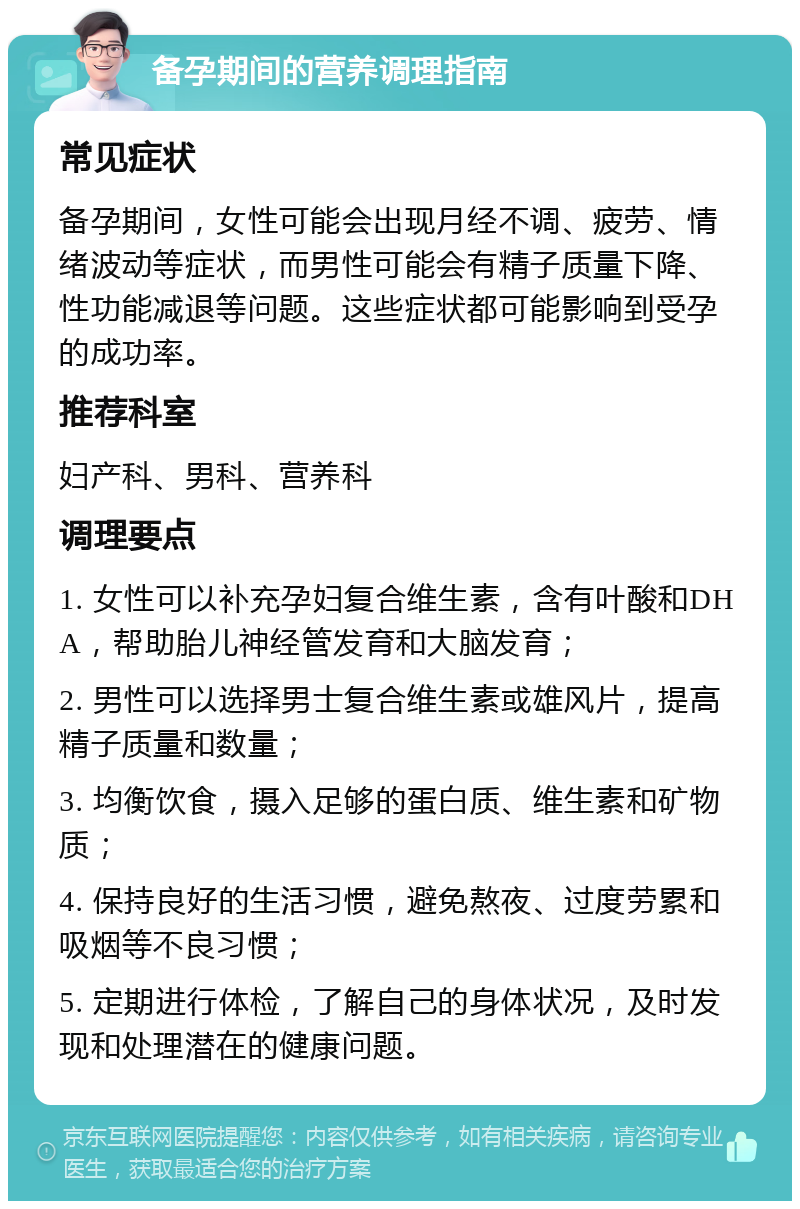 备孕期间的营养调理指南 常见症状 备孕期间，女性可能会出现月经不调、疲劳、情绪波动等症状，而男性可能会有精子质量下降、性功能减退等问题。这些症状都可能影响到受孕的成功率。 推荐科室 妇产科、男科、营养科 调理要点 1. 女性可以补充孕妇复合维生素，含有叶酸和DHA，帮助胎儿神经管发育和大脑发育； 2. 男性可以选择男士复合维生素或雄风片，提高精子质量和数量； 3. 均衡饮食，摄入足够的蛋白质、维生素和矿物质； 4. 保持良好的生活习惯，避免熬夜、过度劳累和吸烟等不良习惯； 5. 定期进行体检，了解自己的身体状况，及时发现和处理潜在的健康问题。