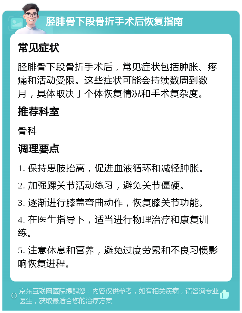 胫腓骨下段骨折手术后恢复指南 常见症状 胫腓骨下段骨折手术后，常见症状包括肿胀、疼痛和活动受限。这些症状可能会持续数周到数月，具体取决于个体恢复情况和手术复杂度。 推荐科室 骨科 调理要点 1. 保持患肢抬高，促进血液循环和减轻肿胀。 2. 加强踝关节活动练习，避免关节僵硬。 3. 逐渐进行膝盖弯曲动作，恢复膝关节功能。 4. 在医生指导下，适当进行物理治疗和康复训练。 5. 注意休息和营养，避免过度劳累和不良习惯影响恢复进程。