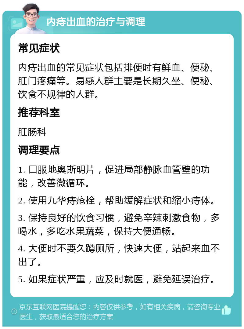 内痔出血的治疗与调理 常见症状 内痔出血的常见症状包括排便时有鲜血、便秘、肛门疼痛等。易感人群主要是长期久坐、便秘、饮食不规律的人群。 推荐科室 肛肠科 调理要点 1. 口服地奥斯明片，促进局部静脉血管壁的功能，改善微循环。 2. 使用九华痔疮栓，帮助缓解症状和缩小痔体。 3. 保持良好的饮食习惯，避免辛辣刺激食物，多喝水，多吃水果蔬菜，保持大便通畅。 4. 大便时不要久蹲厕所，快速大便，站起来血不出了。 5. 如果症状严重，应及时就医，避免延误治疗。