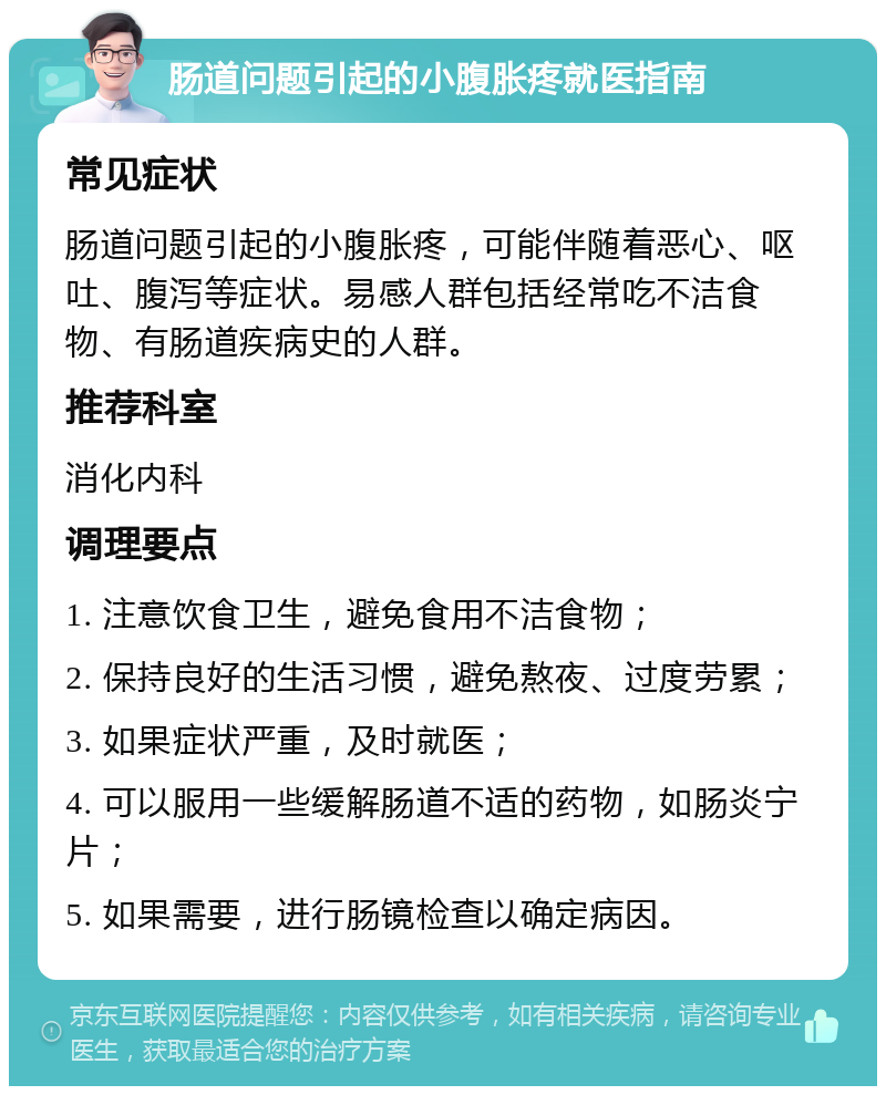 肠道问题引起的小腹胀疼就医指南 常见症状 肠道问题引起的小腹胀疼，可能伴随着恶心、呕吐、腹泻等症状。易感人群包括经常吃不洁食物、有肠道疾病史的人群。 推荐科室 消化内科 调理要点 1. 注意饮食卫生，避免食用不洁食物； 2. 保持良好的生活习惯，避免熬夜、过度劳累； 3. 如果症状严重，及时就医； 4. 可以服用一些缓解肠道不适的药物，如肠炎宁片； 5. 如果需要，进行肠镜检查以确定病因。