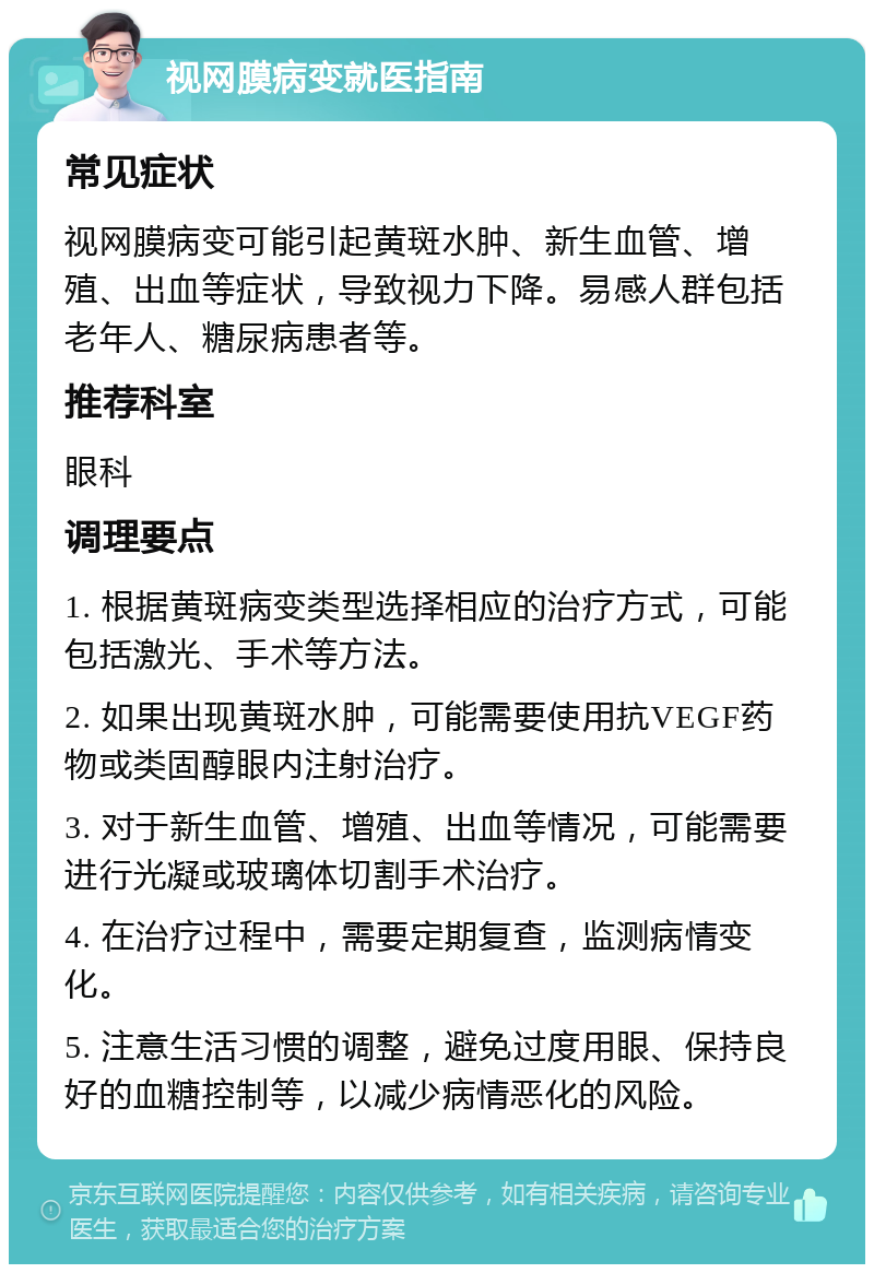 视网膜病变就医指南 常见症状 视网膜病变可能引起黄斑水肿、新生血管、增殖、出血等症状，导致视力下降。易感人群包括老年人、糖尿病患者等。 推荐科室 眼科 调理要点 1. 根据黄斑病变类型选择相应的治疗方式，可能包括激光、手术等方法。 2. 如果出现黄斑水肿，可能需要使用抗VEGF药物或类固醇眼内注射治疗。 3. 对于新生血管、增殖、出血等情况，可能需要进行光凝或玻璃体切割手术治疗。 4. 在治疗过程中，需要定期复查，监测病情变化。 5. 注意生活习惯的调整，避免过度用眼、保持良好的血糖控制等，以减少病情恶化的风险。