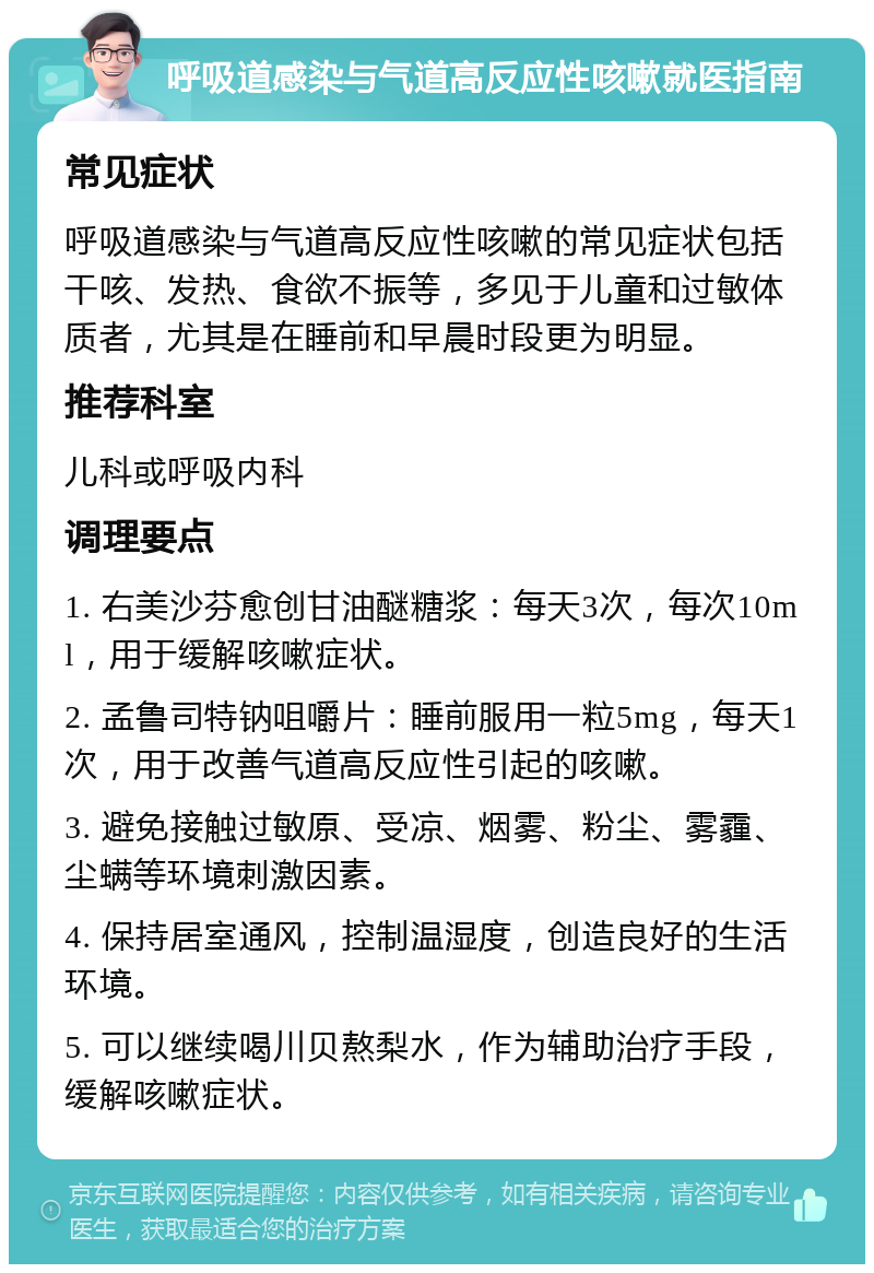 呼吸道感染与气道高反应性咳嗽就医指南 常见症状 呼吸道感染与气道高反应性咳嗽的常见症状包括干咳、发热、食欲不振等，多见于儿童和过敏体质者，尤其是在睡前和早晨时段更为明显。 推荐科室 儿科或呼吸内科 调理要点 1. 右美沙芬愈创甘油醚糖浆：每天3次，每次10ml，用于缓解咳嗽症状。 2. 孟鲁司特钠咀嚼片：睡前服用一粒5mg，每天1次，用于改善气道高反应性引起的咳嗽。 3. 避免接触过敏原、受凉、烟雾、粉尘、雾霾、尘螨等环境刺激因素。 4. 保持居室通风，控制温湿度，创造良好的生活环境。 5. 可以继续喝川贝熬梨水，作为辅助治疗手段，缓解咳嗽症状。