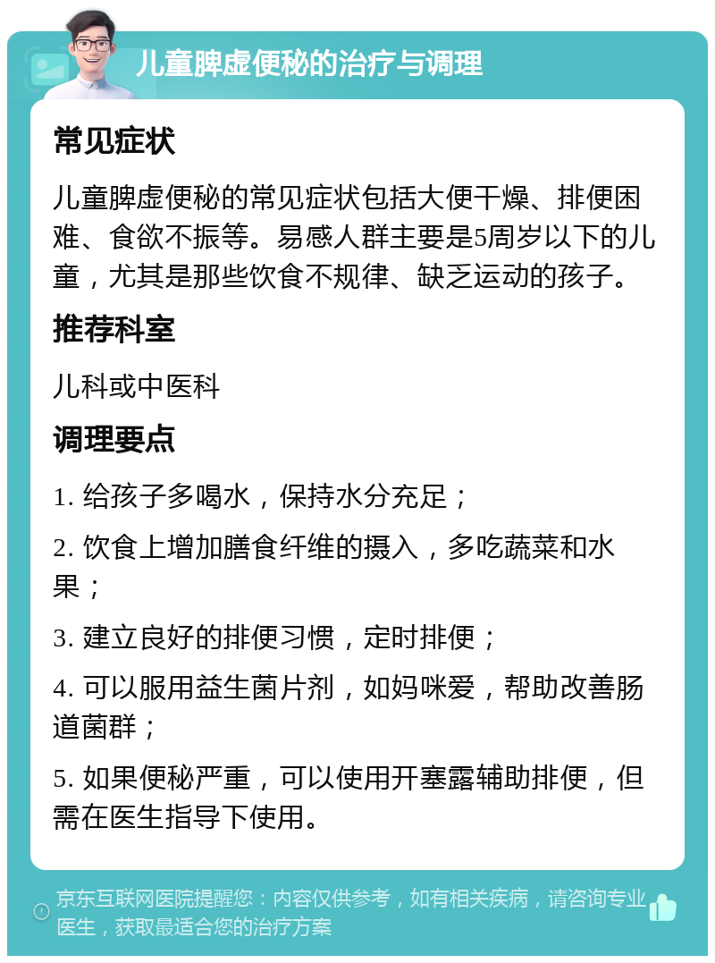 儿童脾虚便秘的治疗与调理 常见症状 儿童脾虚便秘的常见症状包括大便干燥、排便困难、食欲不振等。易感人群主要是5周岁以下的儿童，尤其是那些饮食不规律、缺乏运动的孩子。 推荐科室 儿科或中医科 调理要点 1. 给孩子多喝水，保持水分充足； 2. 饮食上增加膳食纤维的摄入，多吃蔬菜和水果； 3. 建立良好的排便习惯，定时排便； 4. 可以服用益生菌片剂，如妈咪爱，帮助改善肠道菌群； 5. 如果便秘严重，可以使用开塞露辅助排便，但需在医生指导下使用。