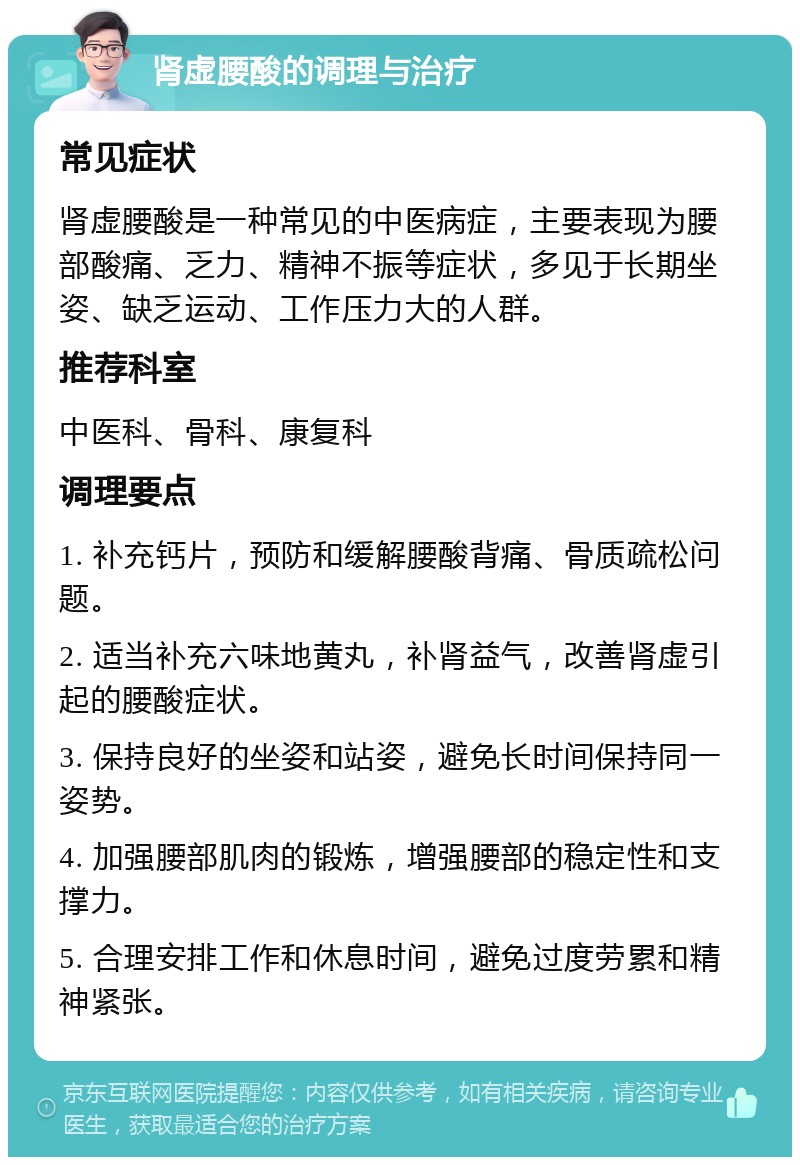 肾虚腰酸的调理与治疗 常见症状 肾虚腰酸是一种常见的中医病症，主要表现为腰部酸痛、乏力、精神不振等症状，多见于长期坐姿、缺乏运动、工作压力大的人群。 推荐科室 中医科、骨科、康复科 调理要点 1. 补充钙片，预防和缓解腰酸背痛、骨质疏松问题。 2. 适当补充六味地黄丸，补肾益气，改善肾虚引起的腰酸症状。 3. 保持良好的坐姿和站姿，避免长时间保持同一姿势。 4. 加强腰部肌肉的锻炼，增强腰部的稳定性和支撑力。 5. 合理安排工作和休息时间，避免过度劳累和精神紧张。