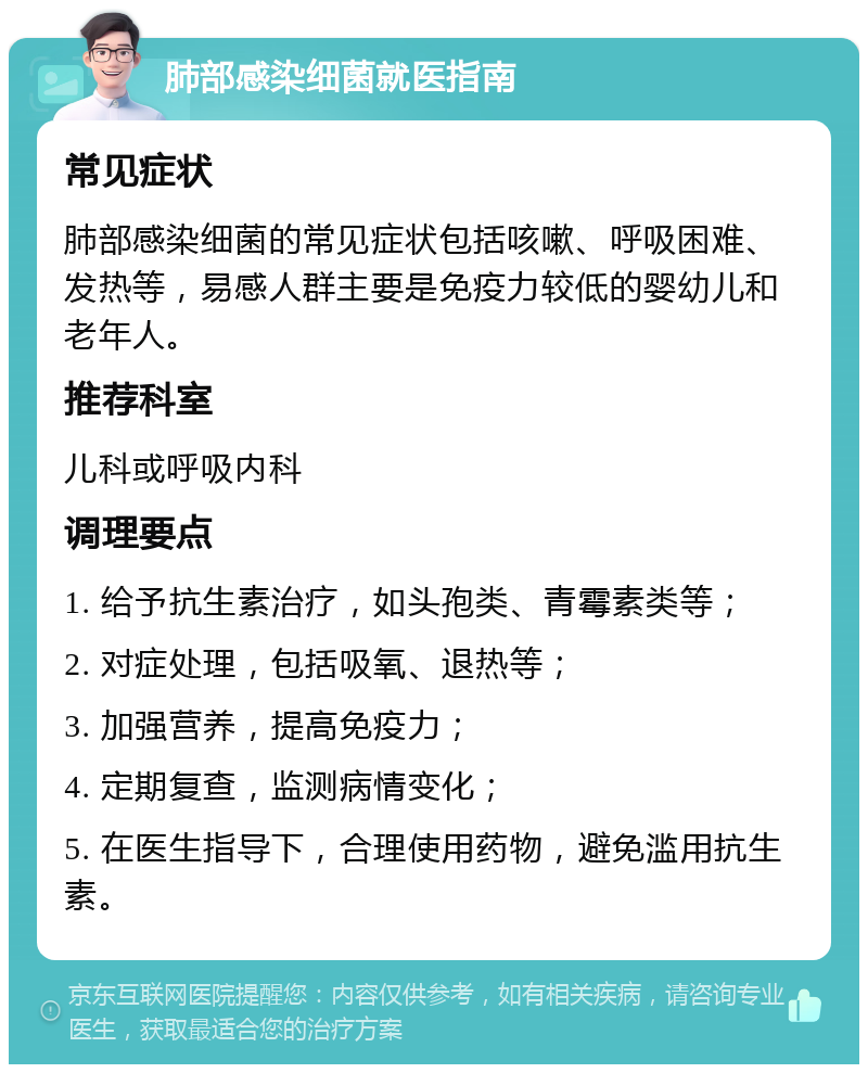 肺部感染细菌就医指南 常见症状 肺部感染细菌的常见症状包括咳嗽、呼吸困难、发热等，易感人群主要是免疫力较低的婴幼儿和老年人。 推荐科室 儿科或呼吸内科 调理要点 1. 给予抗生素治疗，如头孢类、青霉素类等； 2. 对症处理，包括吸氧、退热等； 3. 加强营养，提高免疫力； 4. 定期复查，监测病情变化； 5. 在医生指导下，合理使用药物，避免滥用抗生素。