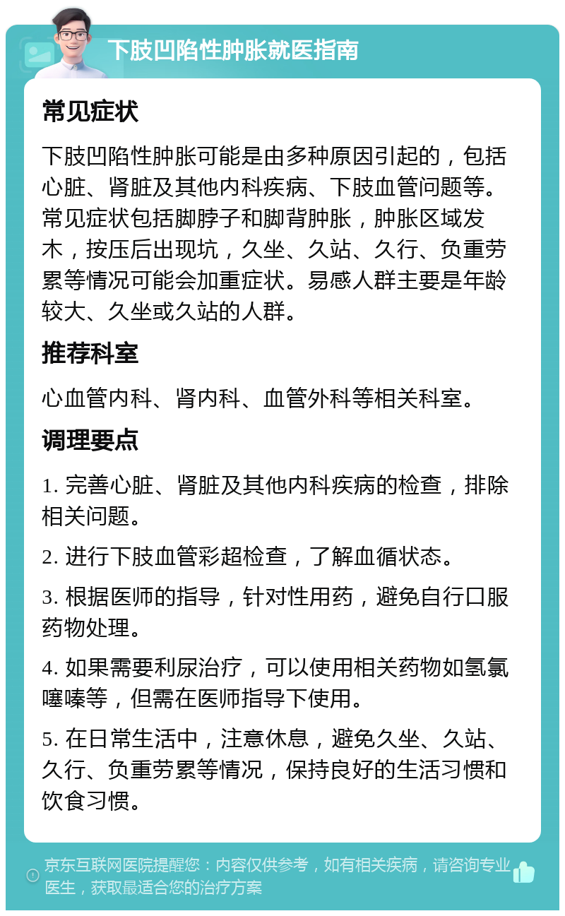 下肢凹陷性肿胀就医指南 常见症状 下肢凹陷性肿胀可能是由多种原因引起的，包括心脏、肾脏及其他内科疾病、下肢血管问题等。常见症状包括脚脖子和脚背肿胀，肿胀区域发木，按压后出现坑，久坐、久站、久行、负重劳累等情况可能会加重症状。易感人群主要是年龄较大、久坐或久站的人群。 推荐科室 心血管内科、肾内科、血管外科等相关科室。 调理要点 1. 完善心脏、肾脏及其他内科疾病的检查，排除相关问题。 2. 进行下肢血管彩超检查，了解血循状态。 3. 根据医师的指导，针对性用药，避免自行口服药物处理。 4. 如果需要利尿治疗，可以使用相关药物如氢氯噻嗪等，但需在医师指导下使用。 5. 在日常生活中，注意休息，避免久坐、久站、久行、负重劳累等情况，保持良好的生活习惯和饮食习惯。