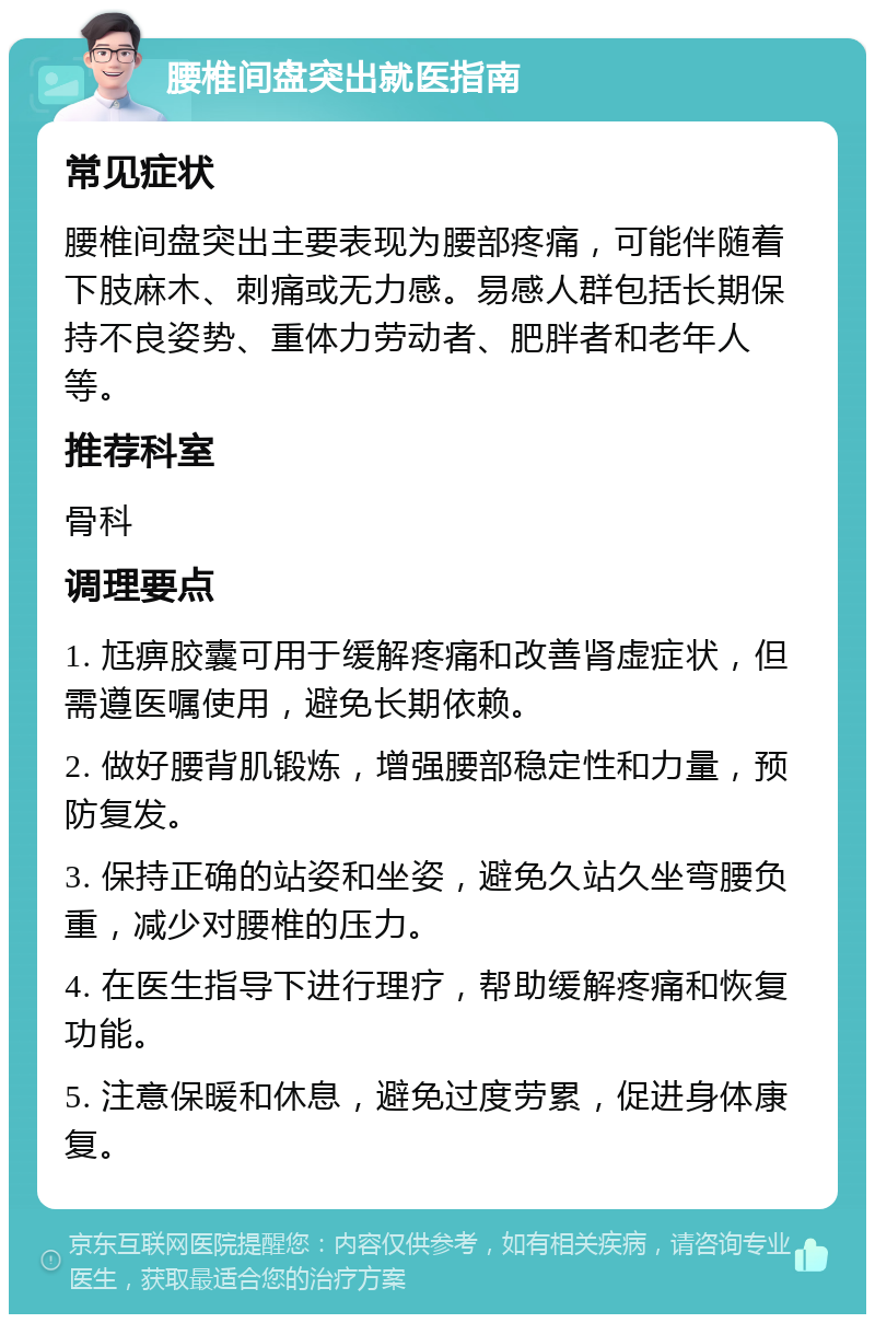 腰椎间盘突出就医指南 常见症状 腰椎间盘突出主要表现为腰部疼痛，可能伴随着下肢麻木、刺痛或无力感。易感人群包括长期保持不良姿势、重体力劳动者、肥胖者和老年人等。 推荐科室 骨科 调理要点 1. 尪痹胶囊可用于缓解疼痛和改善肾虚症状，但需遵医嘱使用，避免长期依赖。 2. 做好腰背肌锻炼，增强腰部稳定性和力量，预防复发。 3. 保持正确的站姿和坐姿，避免久站久坐弯腰负重，减少对腰椎的压力。 4. 在医生指导下进行理疗，帮助缓解疼痛和恢复功能。 5. 注意保暖和休息，避免过度劳累，促进身体康复。