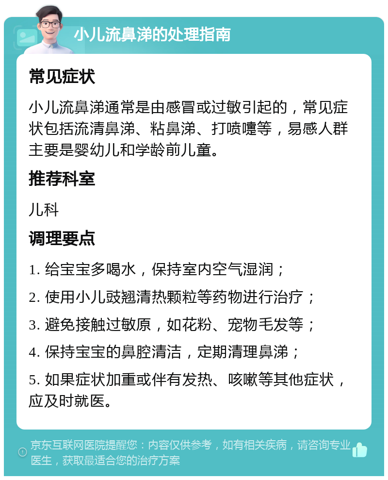 小儿流鼻涕的处理指南 常见症状 小儿流鼻涕通常是由感冒或过敏引起的，常见症状包括流清鼻涕、粘鼻涕、打喷嚏等，易感人群主要是婴幼儿和学龄前儿童。 推荐科室 儿科 调理要点 1. 给宝宝多喝水，保持室内空气湿润； 2. 使用小儿豉翘清热颗粒等药物进行治疗； 3. 避免接触过敏原，如花粉、宠物毛发等； 4. 保持宝宝的鼻腔清洁，定期清理鼻涕； 5. 如果症状加重或伴有发热、咳嗽等其他症状，应及时就医。