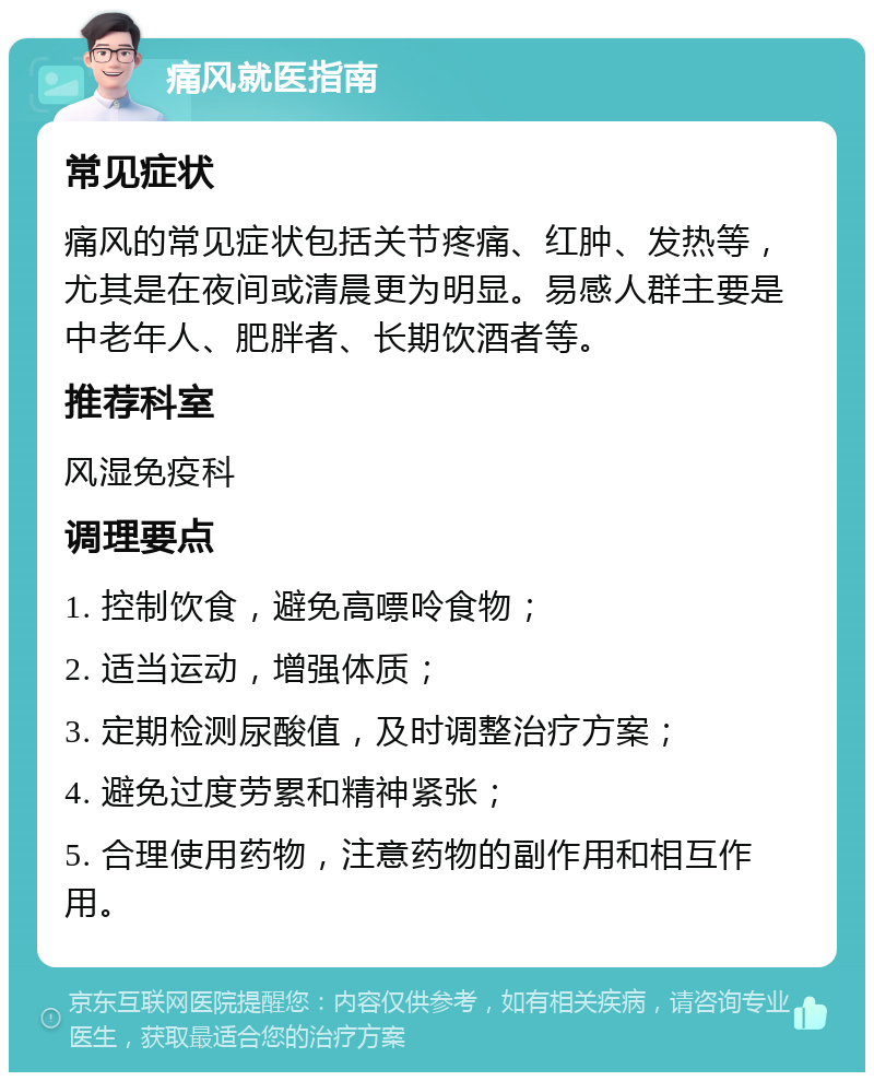 痛风就医指南 常见症状 痛风的常见症状包括关节疼痛、红肿、发热等，尤其是在夜间或清晨更为明显。易感人群主要是中老年人、肥胖者、长期饮酒者等。 推荐科室 风湿免疫科 调理要点 1. 控制饮食，避免高嘌呤食物； 2. 适当运动，增强体质； 3. 定期检测尿酸值，及时调整治疗方案； 4. 避免过度劳累和精神紧张； 5. 合理使用药物，注意药物的副作用和相互作用。