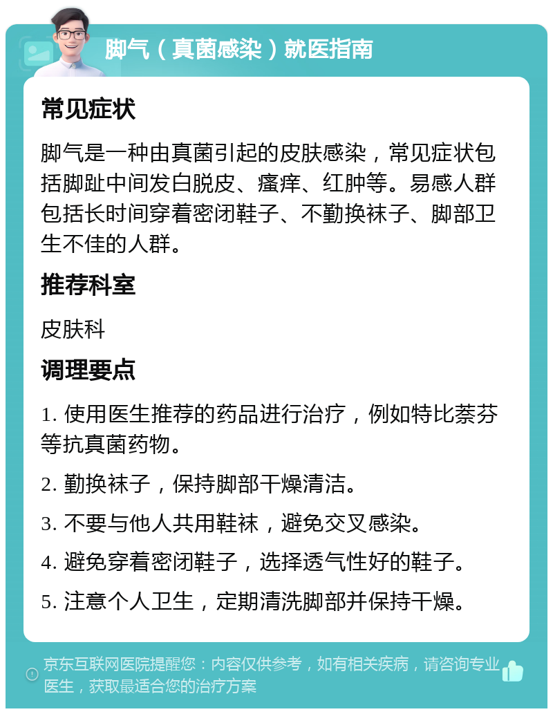 脚气（真菌感染）就医指南 常见症状 脚气是一种由真菌引起的皮肤感染，常见症状包括脚趾中间发白脱皮、瘙痒、红肿等。易感人群包括长时间穿着密闭鞋子、不勤换袜子、脚部卫生不佳的人群。 推荐科室 皮肤科 调理要点 1. 使用医生推荐的药品进行治疗，例如特比萘芬等抗真菌药物。 2. 勤换袜子，保持脚部干燥清洁。 3. 不要与他人共用鞋袜，避免交叉感染。 4. 避免穿着密闭鞋子，选择透气性好的鞋子。 5. 注意个人卫生，定期清洗脚部并保持干燥。