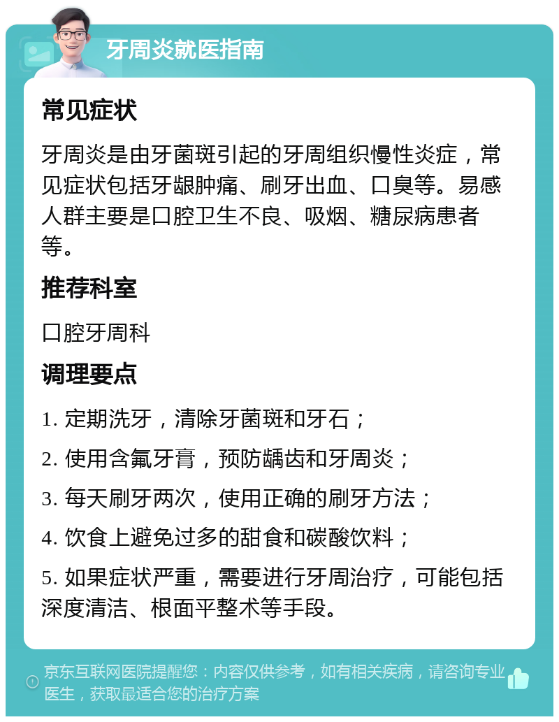 牙周炎就医指南 常见症状 牙周炎是由牙菌斑引起的牙周组织慢性炎症，常见症状包括牙龈肿痛、刷牙出血、口臭等。易感人群主要是口腔卫生不良、吸烟、糖尿病患者等。 推荐科室 口腔牙周科 调理要点 1. 定期洗牙，清除牙菌斑和牙石； 2. 使用含氟牙膏，预防龋齿和牙周炎； 3. 每天刷牙两次，使用正确的刷牙方法； 4. 饮食上避免过多的甜食和碳酸饮料； 5. 如果症状严重，需要进行牙周治疗，可能包括深度清洁、根面平整术等手段。