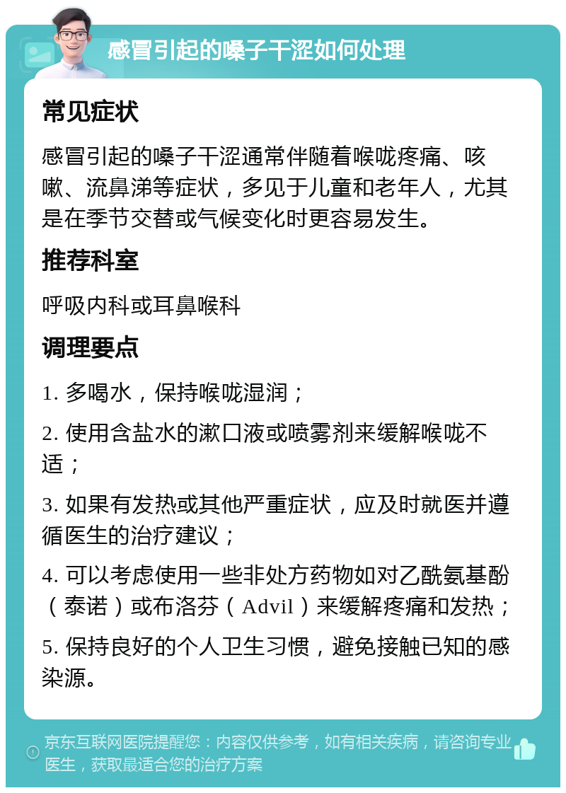 感冒引起的嗓子干涩如何处理 常见症状 感冒引起的嗓子干涩通常伴随着喉咙疼痛、咳嗽、流鼻涕等症状，多见于儿童和老年人，尤其是在季节交替或气候变化时更容易发生。 推荐科室 呼吸内科或耳鼻喉科 调理要点 1. 多喝水，保持喉咙湿润； 2. 使用含盐水的漱口液或喷雾剂来缓解喉咙不适； 3. 如果有发热或其他严重症状，应及时就医并遵循医生的治疗建议； 4. 可以考虑使用一些非处方药物如对乙酰氨基酚（泰诺）或布洛芬（Advil）来缓解疼痛和发热； 5. 保持良好的个人卫生习惯，避免接触已知的感染源。