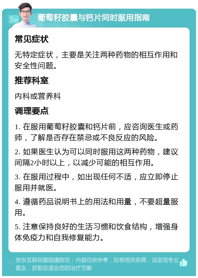 葡萄籽胶囊与钙片同时服用指南 常见症状 无特定症状，主要是关注两种药物的相互作用和安全性问题。 推荐科室 内科或营养科 调理要点 1. 在服用葡萄籽胶囊和钙片前，应咨询医生或药师，了解是否存在禁忌或不良反应的风险。 2. 如果医生认为可以同时服用这两种药物，建议间隔2小时以上，以减少可能的相互作用。 3. 在服用过程中，如出现任何不适，应立即停止服用并就医。 4. 遵循药品说明书上的用法和用量，不要超量服用。 5. 注意保持良好的生活习惯和饮食结构，增强身体免疫力和自我修复能力。