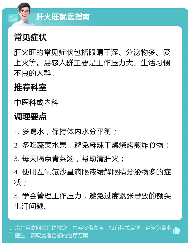 肝火旺就医指南 常见症状 肝火旺的常见症状包括眼睛干涩、分泌物多、爱上火等。易感人群主要是工作压力大、生活习惯不良的人群。 推荐科室 中医科或内科 调理要点 1. 多喝水，保持体内水分平衡； 2. 多吃蔬菜水果，避免麻辣干燥烧烤煎炸食物； 3. 每天喝点青菜汤，帮助清肝火； 4. 使用左氧氟沙星滴眼液缓解眼睛分泌物多的症状； 5. 学会管理工作压力，避免过度紧张导致的额头出汗问题。