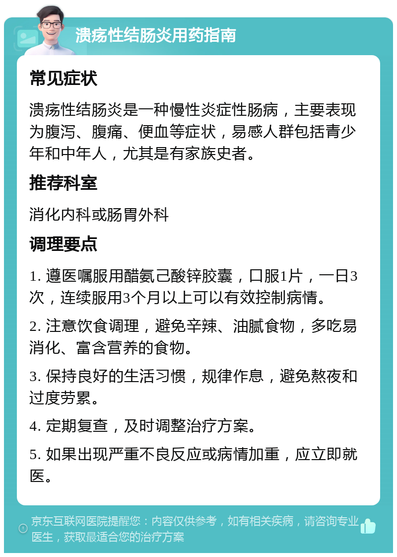 溃疡性结肠炎用药指南 常见症状 溃疡性结肠炎是一种慢性炎症性肠病，主要表现为腹泻、腹痛、便血等症状，易感人群包括青少年和中年人，尤其是有家族史者。 推荐科室 消化内科或肠胃外科 调理要点 1. 遵医嘱服用醋氨己酸锌胶囊，口服1片，一日3次，连续服用3个月以上可以有效控制病情。 2. 注意饮食调理，避免辛辣、油腻食物，多吃易消化、富含营养的食物。 3. 保持良好的生活习惯，规律作息，避免熬夜和过度劳累。 4. 定期复查，及时调整治疗方案。 5. 如果出现严重不良反应或病情加重，应立即就医。