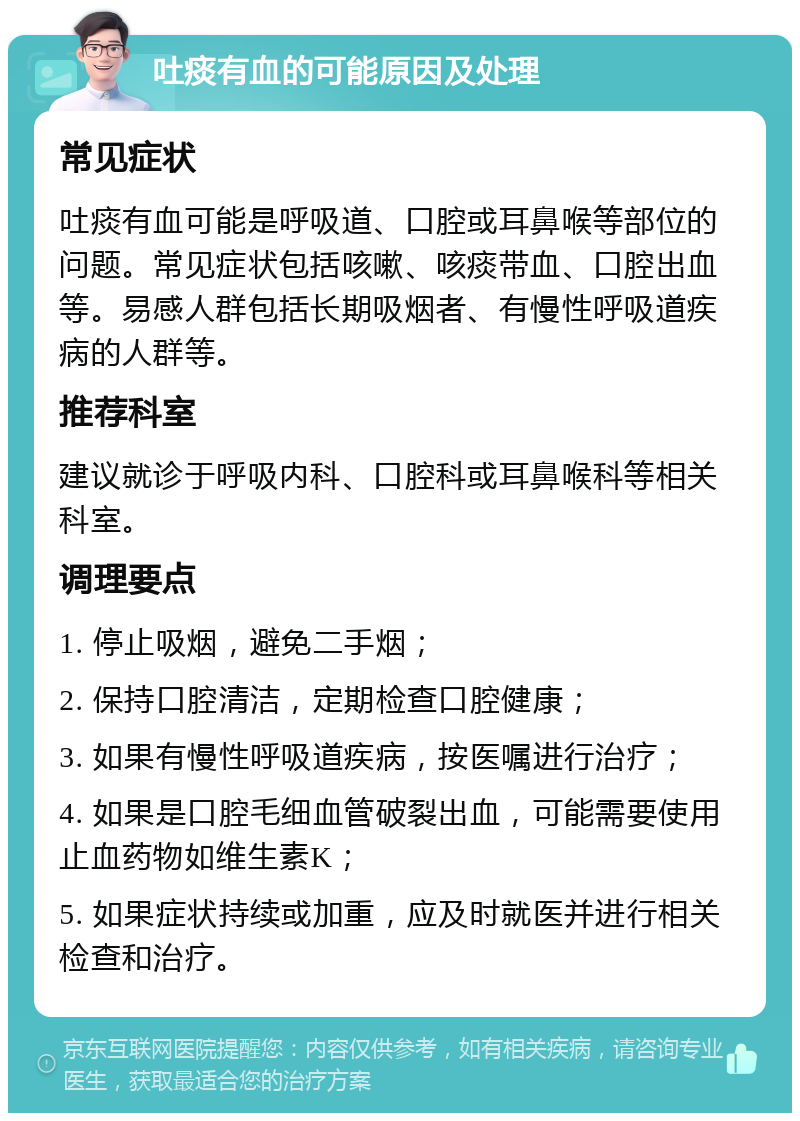 吐痰有血的可能原因及处理 常见症状 吐痰有血可能是呼吸道、口腔或耳鼻喉等部位的问题。常见症状包括咳嗽、咳痰带血、口腔出血等。易感人群包括长期吸烟者、有慢性呼吸道疾病的人群等。 推荐科室 建议就诊于呼吸内科、口腔科或耳鼻喉科等相关科室。 调理要点 1. 停止吸烟，避免二手烟； 2. 保持口腔清洁，定期检查口腔健康； 3. 如果有慢性呼吸道疾病，按医嘱进行治疗； 4. 如果是口腔毛细血管破裂出血，可能需要使用止血药物如维生素K； 5. 如果症状持续或加重，应及时就医并进行相关检查和治疗。