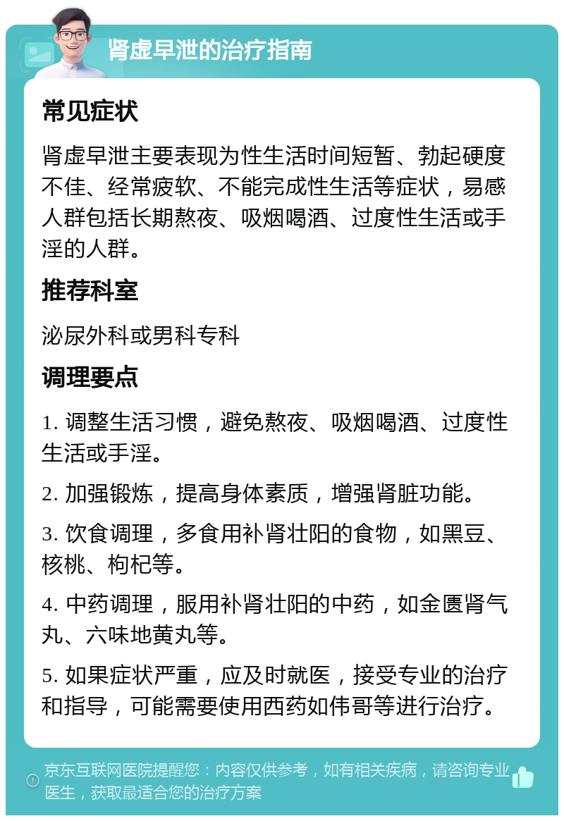 肾虚早泄的治疗指南 常见症状 肾虚早泄主要表现为性生活时间短暂、勃起硬度不佳、经常疲软、不能完成性生活等症状，易感人群包括长期熬夜、吸烟喝酒、过度性生活或手淫的人群。 推荐科室 泌尿外科或男科专科 调理要点 1. 调整生活习惯，避免熬夜、吸烟喝酒、过度性生活或手淫。 2. 加强锻炼，提高身体素质，增强肾脏功能。 3. 饮食调理，多食用补肾壮阳的食物，如黑豆、核桃、枸杞等。 4. 中药调理，服用补肾壮阳的中药，如金匮肾气丸、六味地黄丸等。 5. 如果症状严重，应及时就医，接受专业的治疗和指导，可能需要使用西药如伟哥等进行治疗。