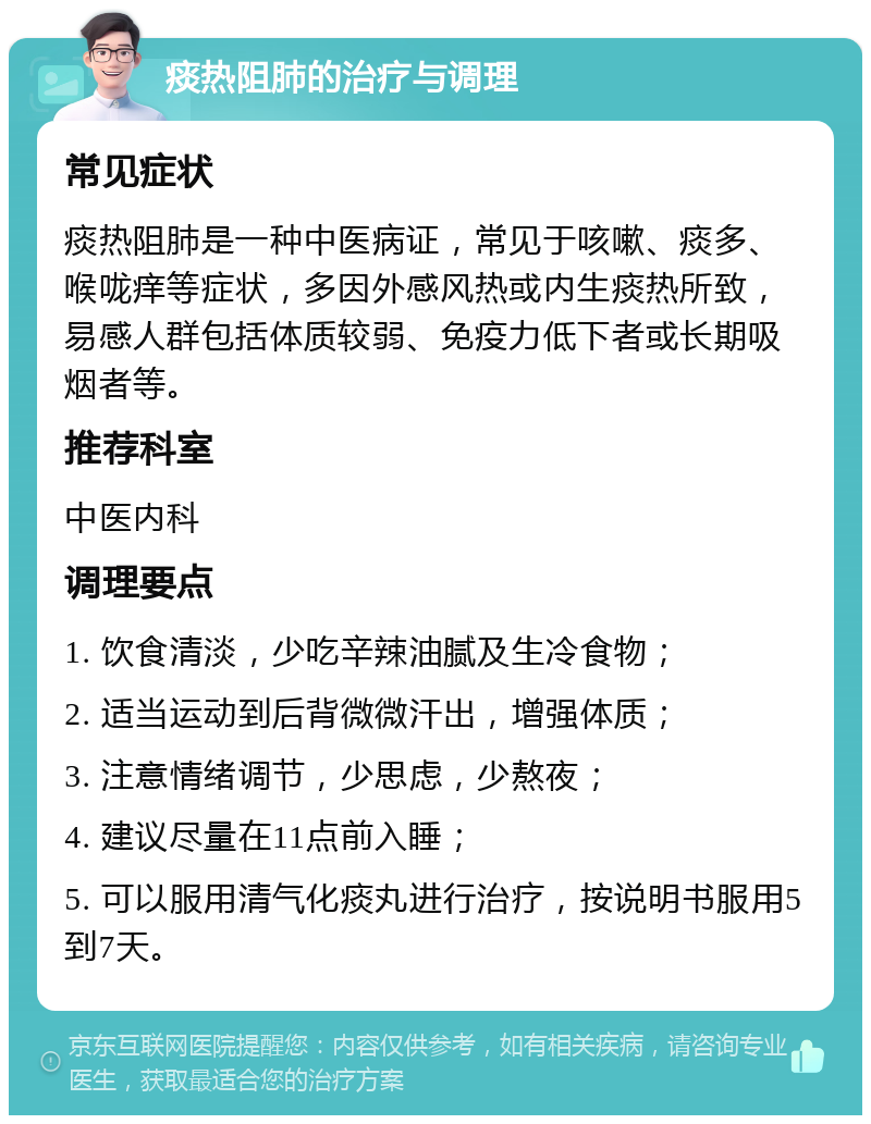 痰热阻肺的治疗与调理 常见症状 痰热阻肺是一种中医病证，常见于咳嗽、痰多、喉咙痒等症状，多因外感风热或内生痰热所致，易感人群包括体质较弱、免疫力低下者或长期吸烟者等。 推荐科室 中医内科 调理要点 1. 饮食清淡，少吃辛辣油腻及生冷食物； 2. 适当运动到后背微微汗出，增强体质； 3. 注意情绪调节，少思虑，少熬夜； 4. 建议尽量在11点前入睡； 5. 可以服用清气化痰丸进行治疗，按说明书服用5到7天。