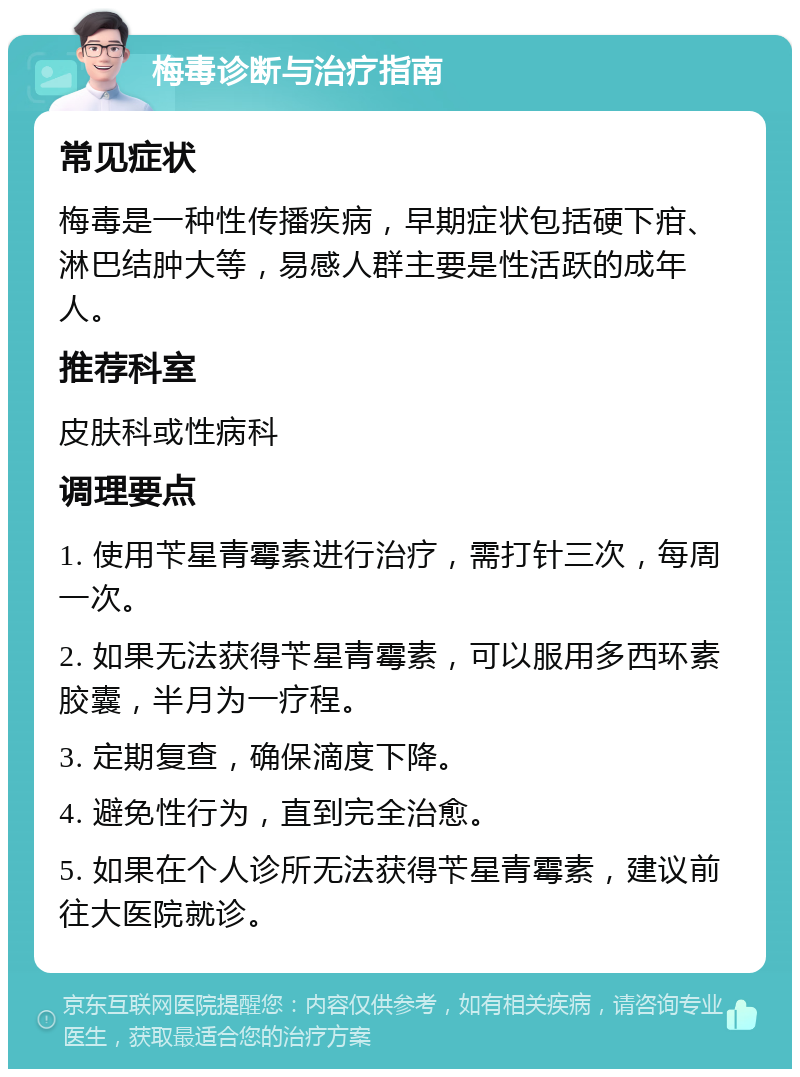 梅毒诊断与治疗指南 常见症状 梅毒是一种性传播疾病，早期症状包括硬下疳、淋巴结肿大等，易感人群主要是性活跃的成年人。 推荐科室 皮肤科或性病科 调理要点 1. 使用苄星青霉素进行治疗，需打针三次，每周一次。 2. 如果无法获得苄星青霉素，可以服用多西环素胶囊，半月为一疗程。 3. 定期复查，确保滴度下降。 4. 避免性行为，直到完全治愈。 5. 如果在个人诊所无法获得苄星青霉素，建议前往大医院就诊。