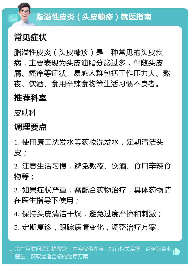 脂溢性皮炎（头皮糠疹）就医指南 常见症状 脂溢性皮炎（头皮糠疹）是一种常见的头皮疾病，主要表现为头皮油脂分泌过多，伴随头皮屑、瘙痒等症状。易感人群包括工作压力大、熬夜、饮酒、食用辛辣食物等生活习惯不良者。 推荐科室 皮肤科 调理要点 1. 使用康王洗发水等药妆洗发水，定期清洁头皮； 2. 注意生活习惯，避免熬夜、饮酒、食用辛辣食物等； 3. 如果症状严重，需配合药物治疗，具体药物请在医生指导下使用； 4. 保持头皮清洁干燥，避免过度摩擦和刺激； 5. 定期复诊，跟踪病情变化，调整治疗方案。