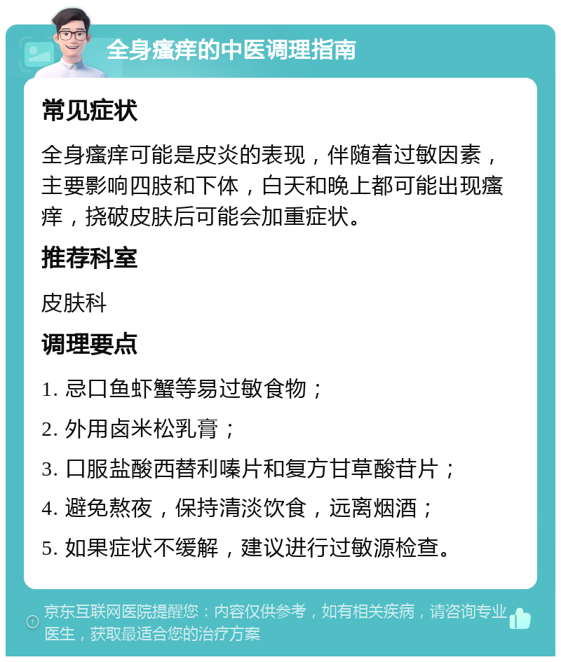 全身瘙痒的中医调理指南 常见症状 全身瘙痒可能是皮炎的表现，伴随着过敏因素，主要影响四肢和下体，白天和晚上都可能出现瘙痒，挠破皮肤后可能会加重症状。 推荐科室 皮肤科 调理要点 1. 忌口鱼虾蟹等易过敏食物； 2. 外用卤米松乳膏； 3. 口服盐酸西替利嗪片和复方甘草酸苷片； 4. 避免熬夜，保持清淡饮食，远离烟酒； 5. 如果症状不缓解，建议进行过敏源检查。