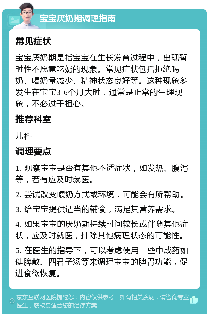 宝宝厌奶期调理指南 常见症状 宝宝厌奶期是指宝宝在生长发育过程中，出现暂时性不愿意吃奶的现象。常见症状包括拒绝喝奶、喝奶量减少、精神状态良好等。这种现象多发生在宝宝3-6个月大时，通常是正常的生理现象，不必过于担心。 推荐科室 儿科 调理要点 1. 观察宝宝是否有其他不适症状，如发热、腹泻等，若有应及时就医。 2. 尝试改变喂奶方式或环境，可能会有所帮助。 3. 给宝宝提供适当的辅食，满足其营养需求。 4. 如果宝宝的厌奶期持续时间较长或伴随其他症状，应及时就医，排除其他病理状态的可能性。 5. 在医生的指导下，可以考虑使用一些中成药如健脾散、四君子汤等来调理宝宝的脾胃功能，促进食欲恢复。