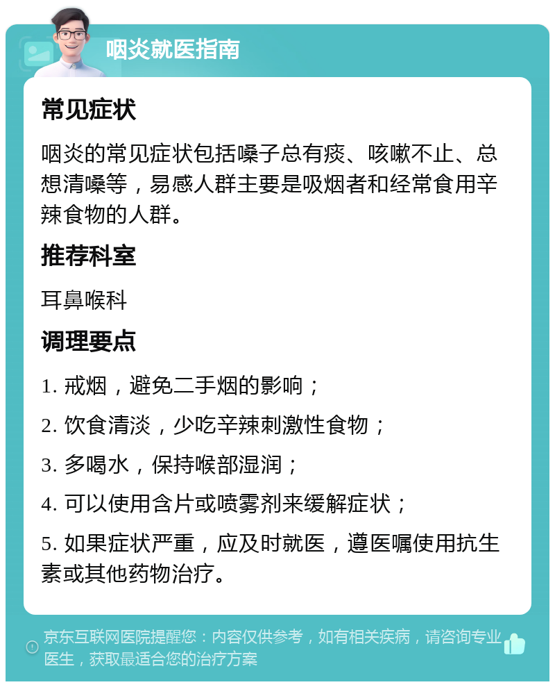 咽炎就医指南 常见症状 咽炎的常见症状包括嗓子总有痰、咳嗽不止、总想清嗓等，易感人群主要是吸烟者和经常食用辛辣食物的人群。 推荐科室 耳鼻喉科 调理要点 1. 戒烟，避免二手烟的影响； 2. 饮食清淡，少吃辛辣刺激性食物； 3. 多喝水，保持喉部湿润； 4. 可以使用含片或喷雾剂来缓解症状； 5. 如果症状严重，应及时就医，遵医嘱使用抗生素或其他药物治疗。