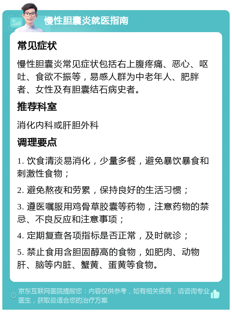 慢性胆囊炎就医指南 常见症状 慢性胆囊炎常见症状包括右上腹疼痛、恶心、呕吐、食欲不振等，易感人群为中老年人、肥胖者、女性及有胆囊结石病史者。 推荐科室 消化内科或肝胆外科 调理要点 1. 饮食清淡易消化，少量多餐，避免暴饮暴食和刺激性食物； 2. 避免熬夜和劳累，保持良好的生活习惯； 3. 遵医嘱服用鸡骨草胶囊等药物，注意药物的禁忌、不良反应和注意事项； 4. 定期复查各项指标是否正常，及时就诊； 5. 禁止食用含胆固醇高的食物，如肥肉、动物肝、脑等内脏、蟹黄、蛋黄等食物。