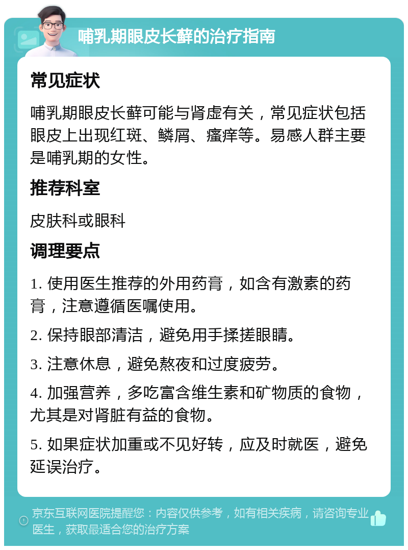 哺乳期眼皮长藓的治疗指南 常见症状 哺乳期眼皮长藓可能与肾虚有关，常见症状包括眼皮上出现红斑、鳞屑、瘙痒等。易感人群主要是哺乳期的女性。 推荐科室 皮肤科或眼科 调理要点 1. 使用医生推荐的外用药膏，如含有激素的药膏，注意遵循医嘱使用。 2. 保持眼部清洁，避免用手揉搓眼睛。 3. 注意休息，避免熬夜和过度疲劳。 4. 加强营养，多吃富含维生素和矿物质的食物，尤其是对肾脏有益的食物。 5. 如果症状加重或不见好转，应及时就医，避免延误治疗。