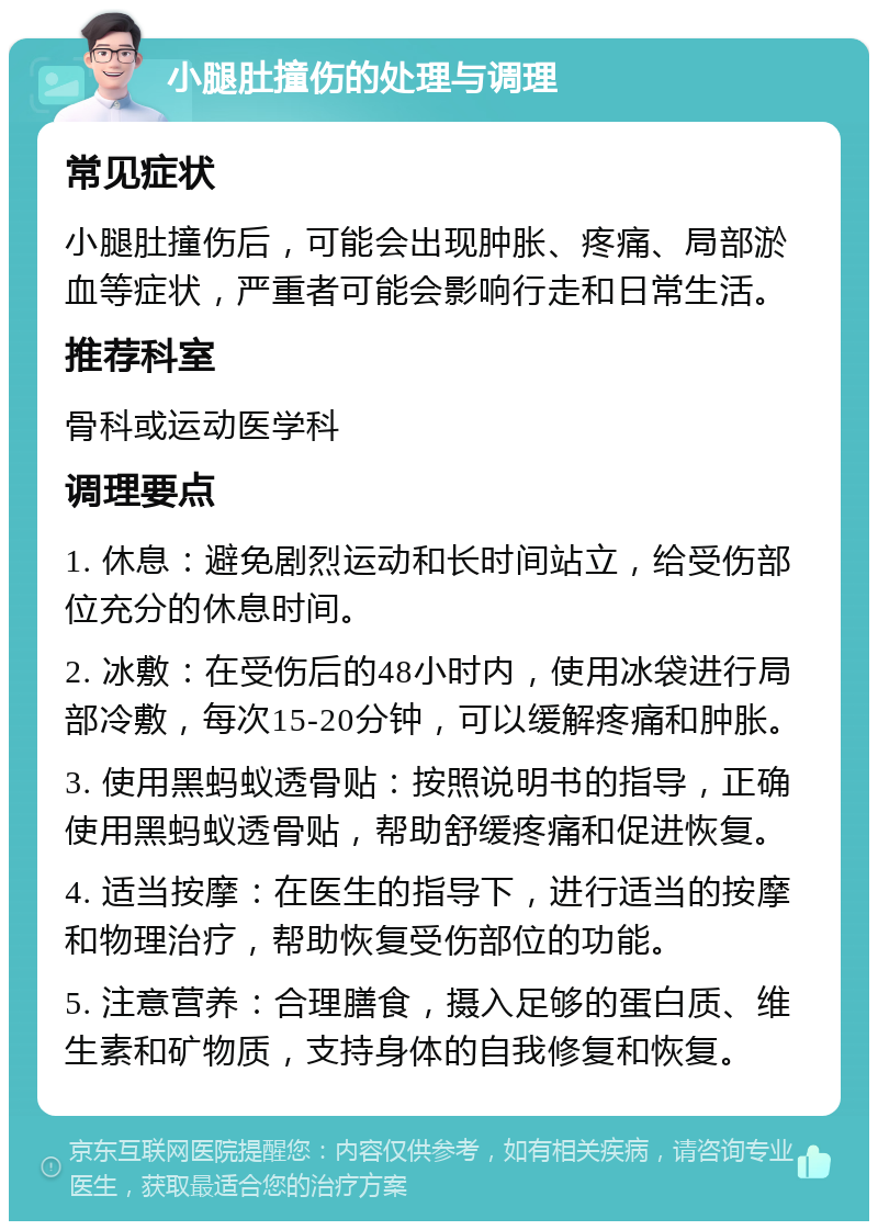 小腿肚撞伤的处理与调理 常见症状 小腿肚撞伤后，可能会出现肿胀、疼痛、局部淤血等症状，严重者可能会影响行走和日常生活。 推荐科室 骨科或运动医学科 调理要点 1. 休息：避免剧烈运动和长时间站立，给受伤部位充分的休息时间。 2. 冰敷：在受伤后的48小时内，使用冰袋进行局部冷敷，每次15-20分钟，可以缓解疼痛和肿胀。 3. 使用黑蚂蚁透骨贴：按照说明书的指导，正确使用黑蚂蚁透骨贴，帮助舒缓疼痛和促进恢复。 4. 适当按摩：在医生的指导下，进行适当的按摩和物理治疗，帮助恢复受伤部位的功能。 5. 注意营养：合理膳食，摄入足够的蛋白质、维生素和矿物质，支持身体的自我修复和恢复。