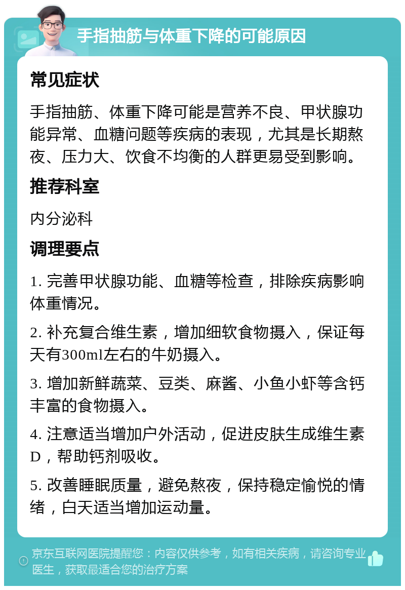 手指抽筋与体重下降的可能原因 常见症状 手指抽筋、体重下降可能是营养不良、甲状腺功能异常、血糖问题等疾病的表现，尤其是长期熬夜、压力大、饮食不均衡的人群更易受到影响。 推荐科室 内分泌科 调理要点 1. 完善甲状腺功能、血糖等检查，排除疾病影响体重情况。 2. 补充复合维生素，增加细软食物摄入，保证每天有300ml左右的牛奶摄入。 3. 增加新鲜蔬菜、豆类、麻酱、小鱼小虾等含钙丰富的食物摄入。 4. 注意适当增加户外活动，促进皮肤生成维生素D，帮助钙剂吸收。 5. 改善睡眠质量，避免熬夜，保持稳定愉悦的情绪，白天适当增加运动量。