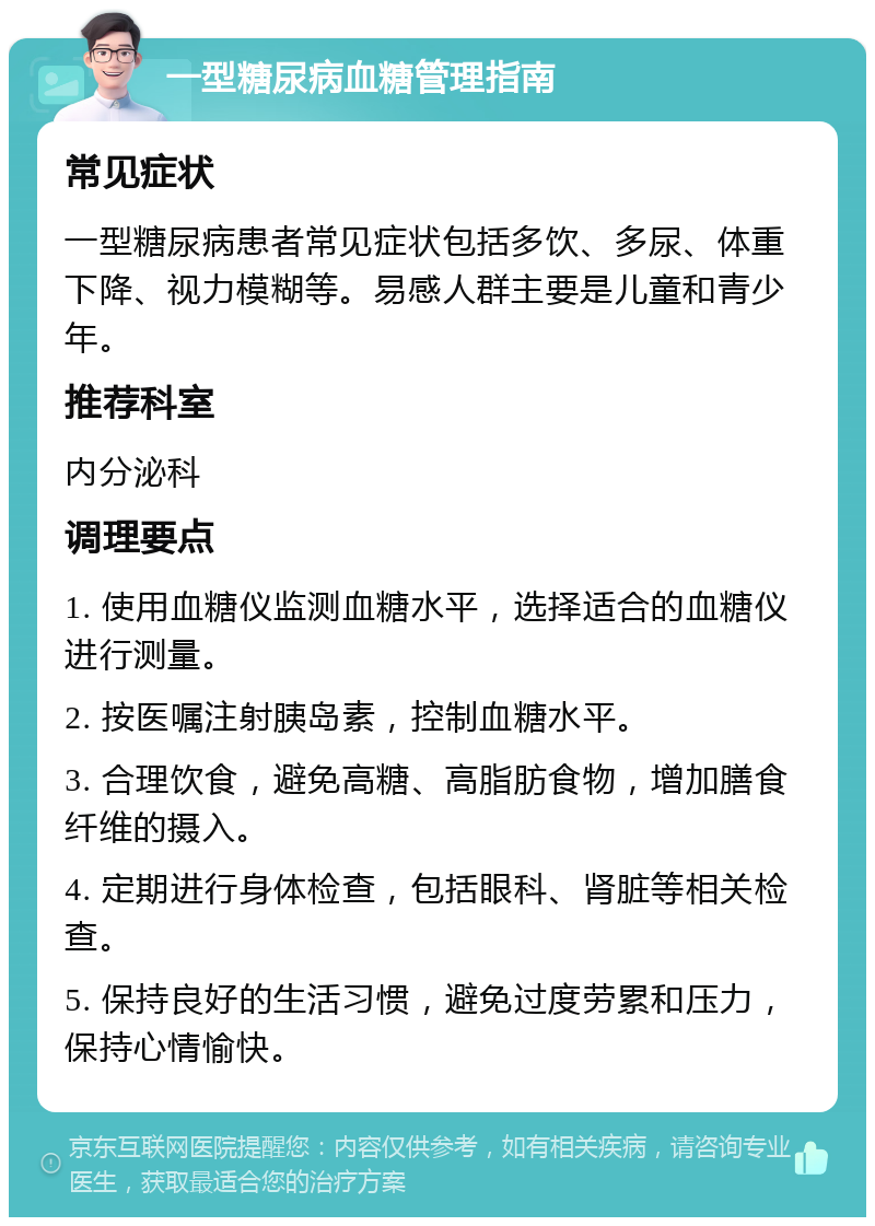 一型糖尿病血糖管理指南 常见症状 一型糖尿病患者常见症状包括多饮、多尿、体重下降、视力模糊等。易感人群主要是儿童和青少年。 推荐科室 内分泌科 调理要点 1. 使用血糖仪监测血糖水平，选择适合的血糖仪进行测量。 2. 按医嘱注射胰岛素，控制血糖水平。 3. 合理饮食，避免高糖、高脂肪食物，增加膳食纤维的摄入。 4. 定期进行身体检查，包括眼科、肾脏等相关检查。 5. 保持良好的生活习惯，避免过度劳累和压力，保持心情愉快。