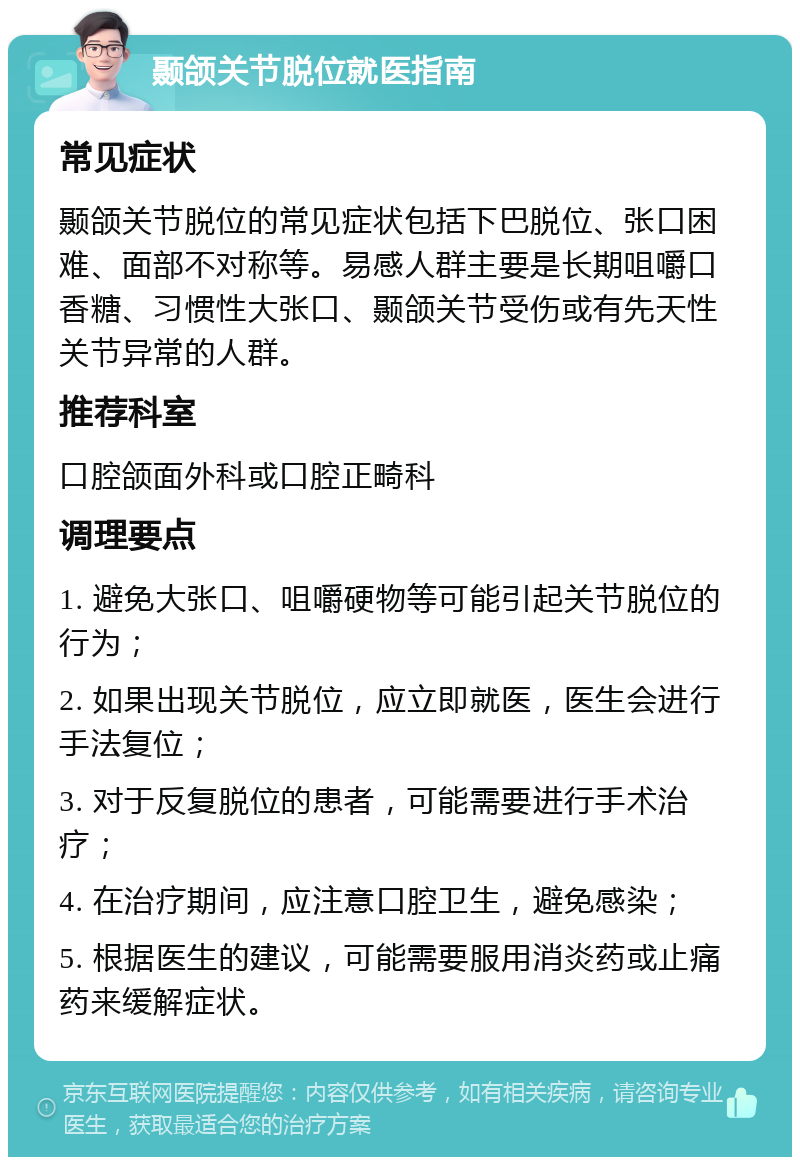 颞颌关节脱位就医指南 常见症状 颞颌关节脱位的常见症状包括下巴脱位、张口困难、面部不对称等。易感人群主要是长期咀嚼口香糖、习惯性大张口、颞颌关节受伤或有先天性关节异常的人群。 推荐科室 口腔颌面外科或口腔正畸科 调理要点 1. 避免大张口、咀嚼硬物等可能引起关节脱位的行为； 2. 如果出现关节脱位，应立即就医，医生会进行手法复位； 3. 对于反复脱位的患者，可能需要进行手术治疗； 4. 在治疗期间，应注意口腔卫生，避免感染； 5. 根据医生的建议，可能需要服用消炎药或止痛药来缓解症状。