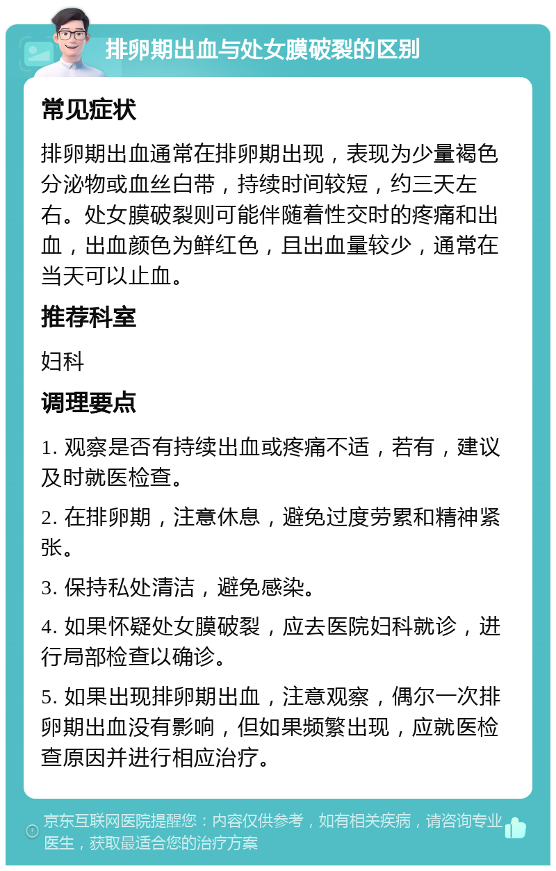 排卵期出血与处女膜破裂的区别 常见症状 排卵期出血通常在排卵期出现，表现为少量褐色分泌物或血丝白带，持续时间较短，约三天左右。处女膜破裂则可能伴随着性交时的疼痛和出血，出血颜色为鲜红色，且出血量较少，通常在当天可以止血。 推荐科室 妇科 调理要点 1. 观察是否有持续出血或疼痛不适，若有，建议及时就医检查。 2. 在排卵期，注意休息，避免过度劳累和精神紧张。 3. 保持私处清洁，避免感染。 4. 如果怀疑处女膜破裂，应去医院妇科就诊，进行局部检查以确诊。 5. 如果出现排卵期出血，注意观察，偶尔一次排卵期出血没有影响，但如果频繁出现，应就医检查原因并进行相应治疗。