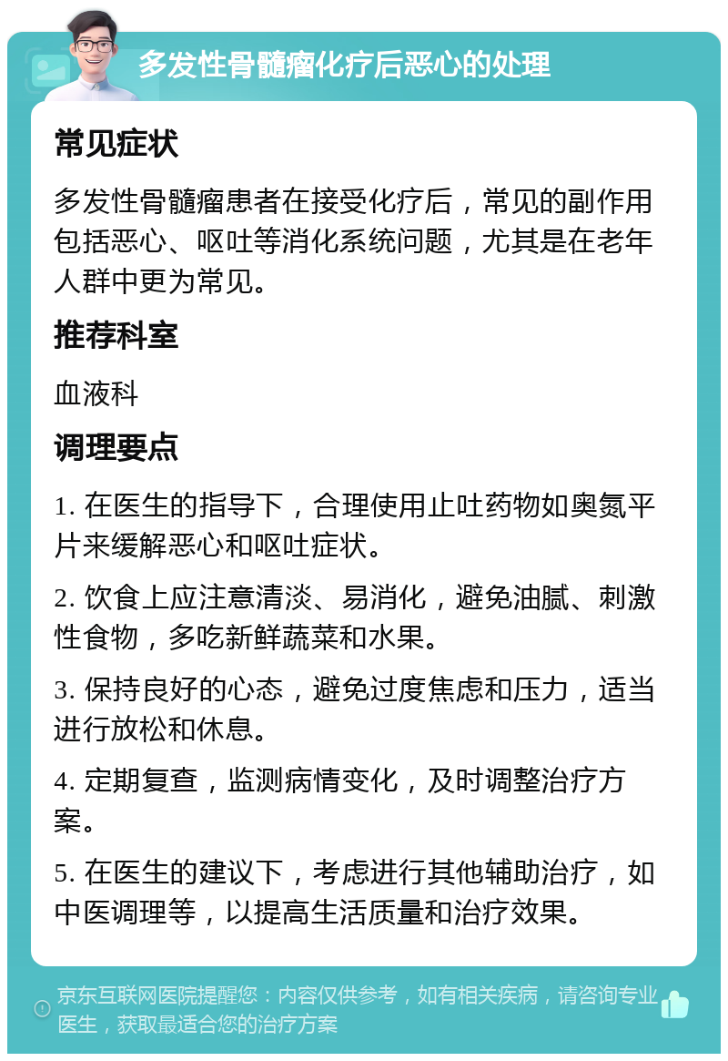 多发性骨髓瘤化疗后恶心的处理 常见症状 多发性骨髓瘤患者在接受化疗后，常见的副作用包括恶心、呕吐等消化系统问题，尤其是在老年人群中更为常见。 推荐科室 血液科 调理要点 1. 在医生的指导下，合理使用止吐药物如奥氮平片来缓解恶心和呕吐症状。 2. 饮食上应注意清淡、易消化，避免油腻、刺激性食物，多吃新鲜蔬菜和水果。 3. 保持良好的心态，避免过度焦虑和压力，适当进行放松和休息。 4. 定期复查，监测病情变化，及时调整治疗方案。 5. 在医生的建议下，考虑进行其他辅助治疗，如中医调理等，以提高生活质量和治疗效果。