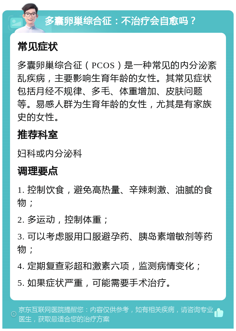 多囊卵巢综合征：不治疗会自愈吗？ 常见症状 多囊卵巢综合征（PCOS）是一种常见的内分泌紊乱疾病，主要影响生育年龄的女性。其常见症状包括月经不规律、多毛、体重增加、皮肤问题等。易感人群为生育年龄的女性，尤其是有家族史的女性。 推荐科室 妇科或内分泌科 调理要点 1. 控制饮食，避免高热量、辛辣刺激、油腻的食物； 2. 多运动，控制体重； 3. 可以考虑服用口服避孕药、胰岛素增敏剂等药物； 4. 定期复查彩超和激素六项，监测病情变化； 5. 如果症状严重，可能需要手术治疗。