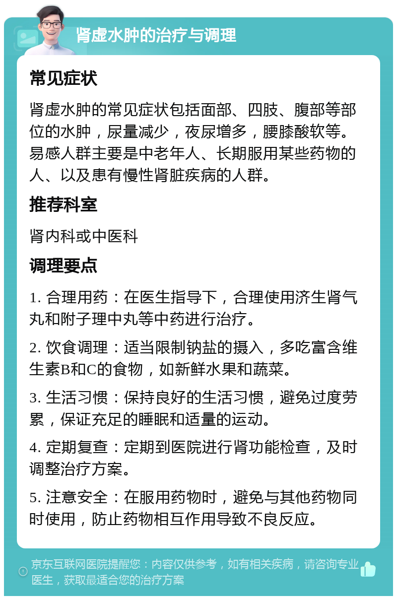 肾虚水肿的治疗与调理 常见症状 肾虚水肿的常见症状包括面部、四肢、腹部等部位的水肿，尿量减少，夜尿增多，腰膝酸软等。易感人群主要是中老年人、长期服用某些药物的人、以及患有慢性肾脏疾病的人群。 推荐科室 肾内科或中医科 调理要点 1. 合理用药：在医生指导下，合理使用济生肾气丸和附子理中丸等中药进行治疗。 2. 饮食调理：适当限制钠盐的摄入，多吃富含维生素B和C的食物，如新鲜水果和蔬菜。 3. 生活习惯：保持良好的生活习惯，避免过度劳累，保证充足的睡眠和适量的运动。 4. 定期复查：定期到医院进行肾功能检查，及时调整治疗方案。 5. 注意安全：在服用药物时，避免与其他药物同时使用，防止药物相互作用导致不良反应。