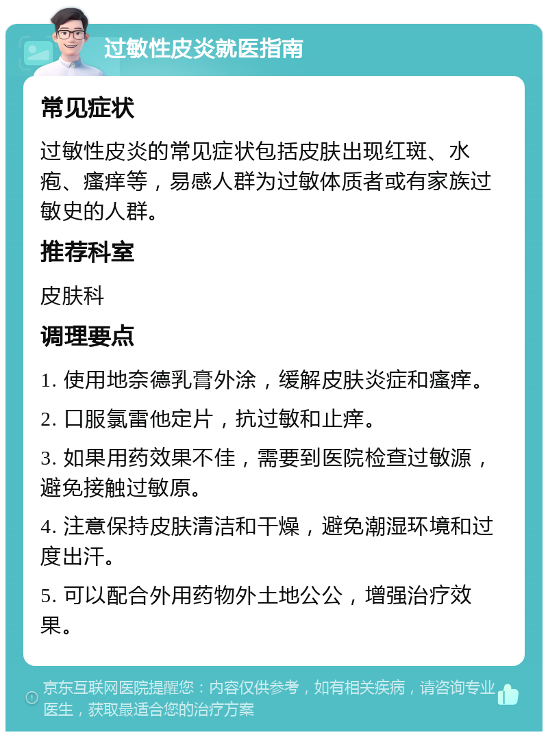 过敏性皮炎就医指南 常见症状 过敏性皮炎的常见症状包括皮肤出现红斑、水疱、瘙痒等，易感人群为过敏体质者或有家族过敏史的人群。 推荐科室 皮肤科 调理要点 1. 使用地奈德乳膏外涂，缓解皮肤炎症和瘙痒。 2. 口服氯雷他定片，抗过敏和止痒。 3. 如果用药效果不佳，需要到医院检查过敏源，避免接触过敏原。 4. 注意保持皮肤清洁和干燥，避免潮湿环境和过度出汗。 5. 可以配合外用药物外土地公公，增强治疗效果。