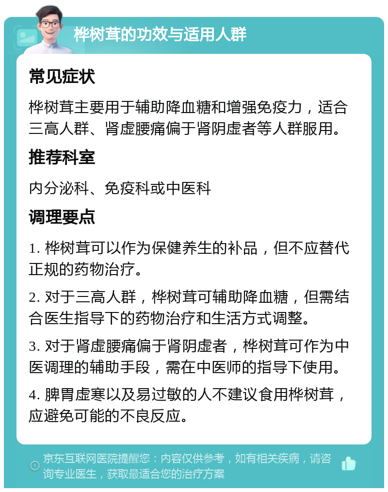 桦树茸的功效与适用人群 常见症状 桦树茸主要用于辅助降血糖和增强免疫力，适合三高人群、肾虚腰痛偏于肾阴虚者等人群服用。 推荐科室 内分泌科、免疫科或中医科 调理要点 1. 桦树茸可以作为保健养生的补品，但不应替代正规的药物治疗。 2. 对于三高人群，桦树茸可辅助降血糖，但需结合医生指导下的药物治疗和生活方式调整。 3. 对于肾虚腰痛偏于肾阴虚者，桦树茸可作为中医调理的辅助手段，需在中医师的指导下使用。 4. 脾胃虚寒以及易过敏的人不建议食用桦树茸，应避免可能的不良反应。