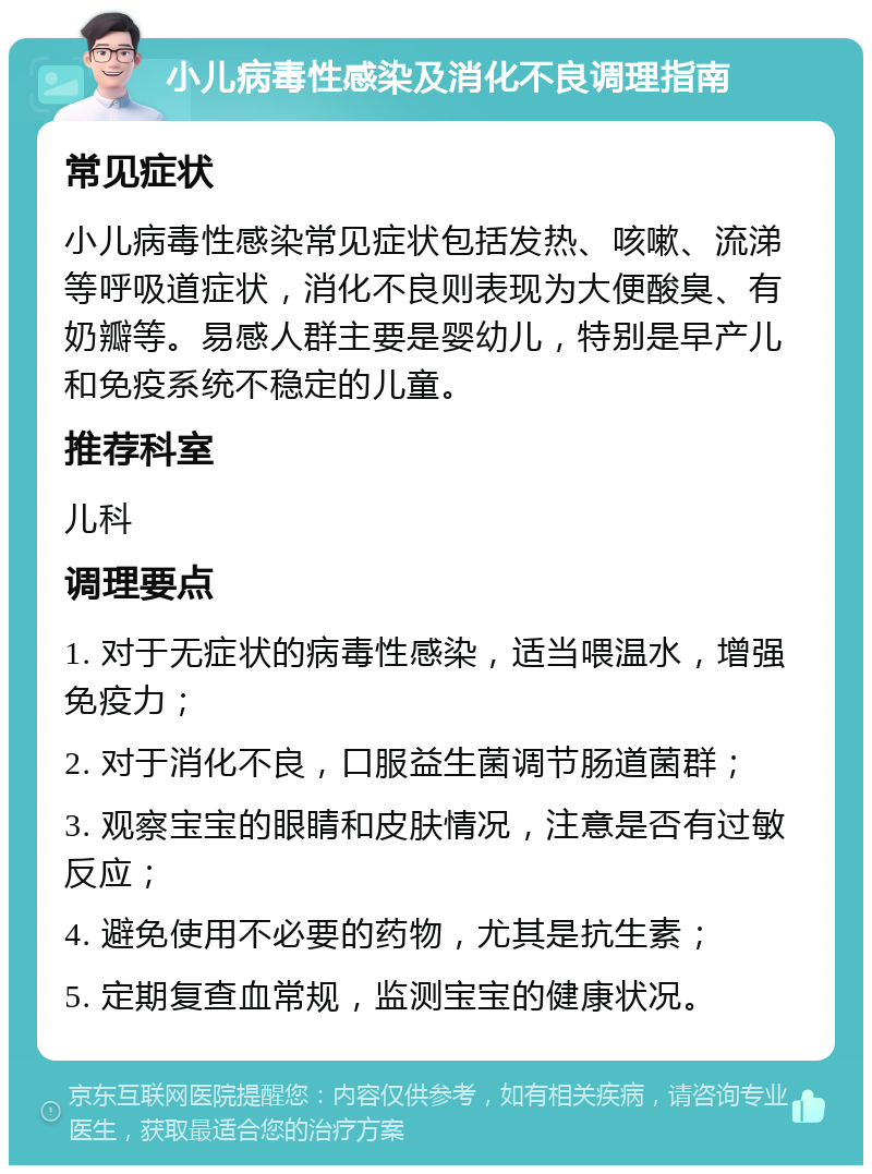 小儿病毒性感染及消化不良调理指南 常见症状 小儿病毒性感染常见症状包括发热、咳嗽、流涕等呼吸道症状，消化不良则表现为大便酸臭、有奶瓣等。易感人群主要是婴幼儿，特别是早产儿和免疫系统不稳定的儿童。 推荐科室 儿科 调理要点 1. 对于无症状的病毒性感染，适当喂温水，增强免疫力； 2. 对于消化不良，口服益生菌调节肠道菌群； 3. 观察宝宝的眼睛和皮肤情况，注意是否有过敏反应； 4. 避免使用不必要的药物，尤其是抗生素； 5. 定期复查血常规，监测宝宝的健康状况。