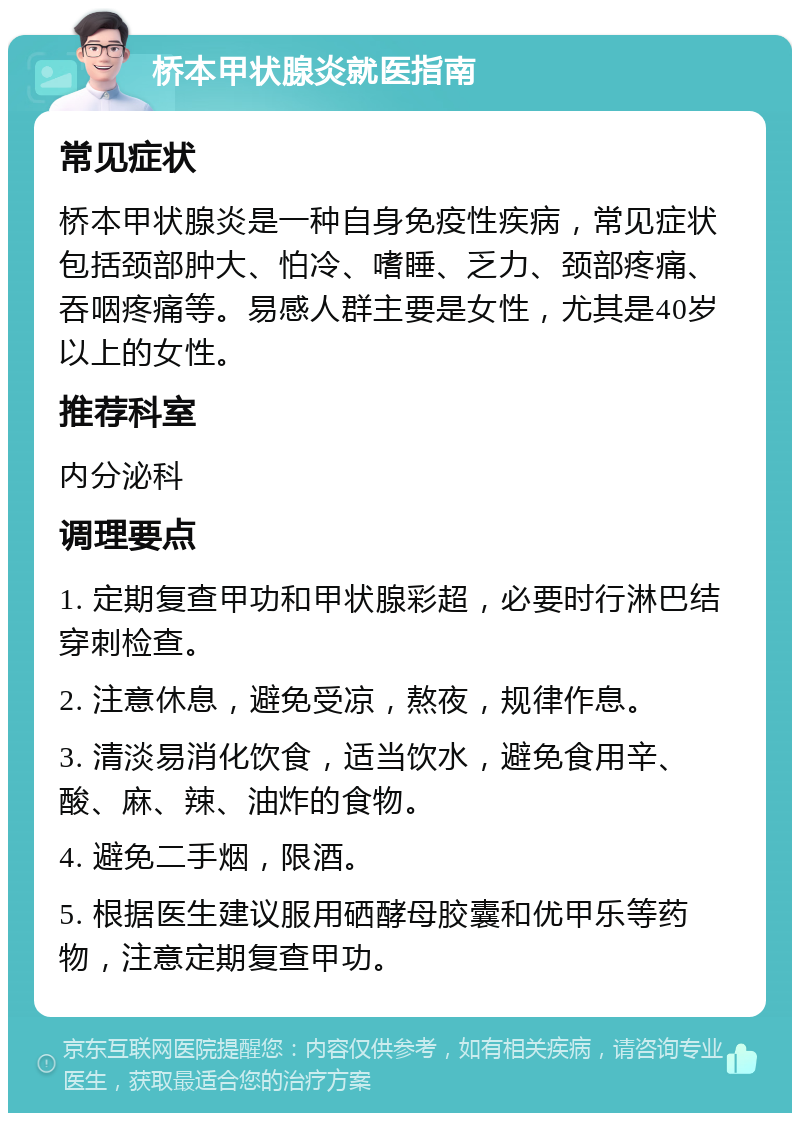 桥本甲状腺炎就医指南 常见症状 桥本甲状腺炎是一种自身免疫性疾病，常见症状包括颈部肿大、怕冷、嗜睡、乏力、颈部疼痛、吞咽疼痛等。易感人群主要是女性，尤其是40岁以上的女性。 推荐科室 内分泌科 调理要点 1. 定期复查甲功和甲状腺彩超，必要时行淋巴结穿刺检查。 2. 注意休息，避免受凉，熬夜，规律作息。 3. 清淡易消化饮食，适当饮水，避免食用辛、酸、麻、辣、油炸的食物。 4. 避免二手烟，限酒。 5. 根据医生建议服用硒酵母胶囊和优甲乐等药物，注意定期复查甲功。