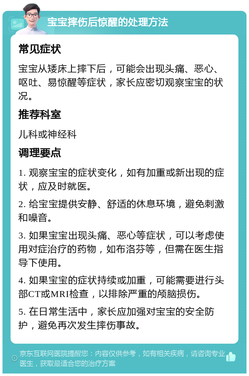 宝宝摔伤后惊醒的处理方法 常见症状 宝宝从矮床上摔下后，可能会出现头痛、恶心、呕吐、易惊醒等症状，家长应密切观察宝宝的状况。 推荐科室 儿科或神经科 调理要点 1. 观察宝宝的症状变化，如有加重或新出现的症状，应及时就医。 2. 给宝宝提供安静、舒适的休息环境，避免刺激和噪音。 3. 如果宝宝出现头痛、恶心等症状，可以考虑使用对症治疗的药物，如布洛芬等，但需在医生指导下使用。 4. 如果宝宝的症状持续或加重，可能需要进行头部CT或MRI检查，以排除严重的颅脑损伤。 5. 在日常生活中，家长应加强对宝宝的安全防护，避免再次发生摔伤事故。