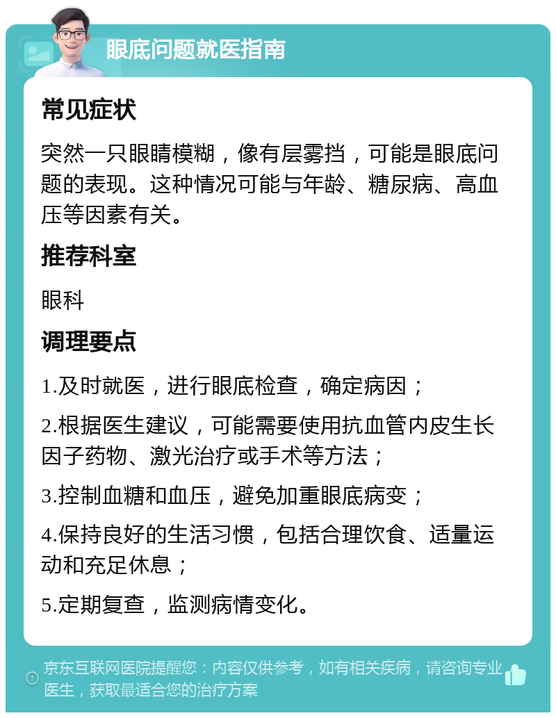 眼底问题就医指南 常见症状 突然一只眼睛模糊，像有层雾挡，可能是眼底问题的表现。这种情况可能与年龄、糖尿病、高血压等因素有关。 推荐科室 眼科 调理要点 1.及时就医，进行眼底检查，确定病因； 2.根据医生建议，可能需要使用抗血管内皮生长因子药物、激光治疗或手术等方法； 3.控制血糖和血压，避免加重眼底病变； 4.保持良好的生活习惯，包括合理饮食、适量运动和充足休息； 5.定期复查，监测病情变化。