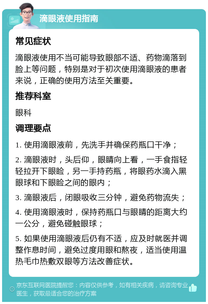 滴眼液使用指南 常见症状 滴眼液使用不当可能导致眼部不适、药物滴落到脸上等问题，特别是对于初次使用滴眼液的患者来说，正确的使用方法至关重要。 推荐科室 眼科 调理要点 1. 使用滴眼液前，先洗手并确保药瓶口干净； 2. 滴眼液时，头后仰，眼睛向上看，一手食指轻轻拉开下眼睑，另一手持药瓶，将眼药水滴入黑眼球和下眼睑之间的眼内； 3. 滴眼液后，闭眼吸收三分钟，避免药物流失； 4. 使用滴眼液时，保持药瓶口与眼睛的距离大约一公分，避免碰触眼球； 5. 如果使用滴眼液后仍有不适，应及时就医并调整作息时间，避免过度用眼和熬夜，适当使用温热毛巾热敷双眼等方法改善症状。