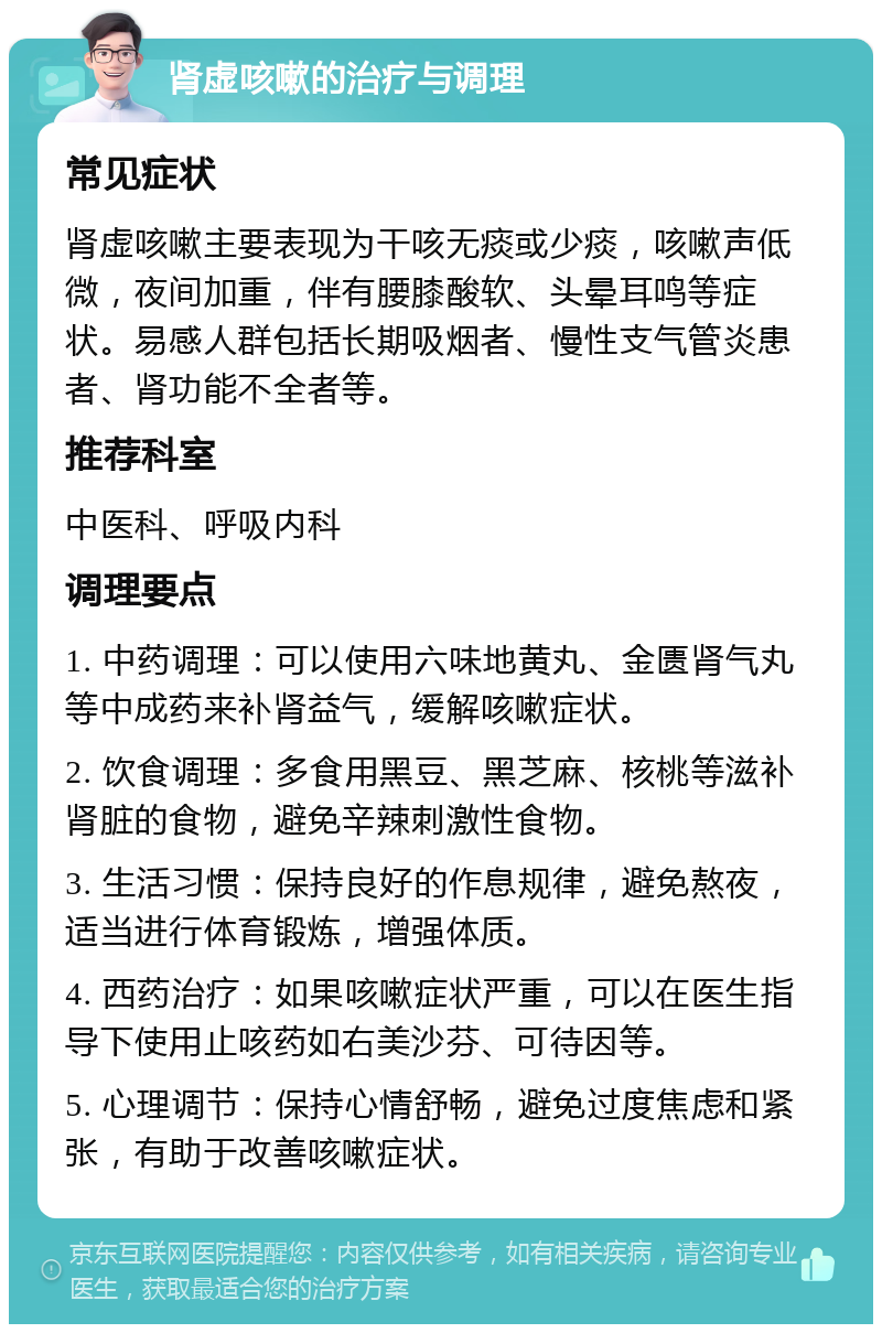 肾虚咳嗽的治疗与调理 常见症状 肾虚咳嗽主要表现为干咳无痰或少痰，咳嗽声低微，夜间加重，伴有腰膝酸软、头晕耳鸣等症状。易感人群包括长期吸烟者、慢性支气管炎患者、肾功能不全者等。 推荐科室 中医科、呼吸内科 调理要点 1. 中药调理：可以使用六味地黄丸、金匮肾气丸等中成药来补肾益气，缓解咳嗽症状。 2. 饮食调理：多食用黑豆、黑芝麻、核桃等滋补肾脏的食物，避免辛辣刺激性食物。 3. 生活习惯：保持良好的作息规律，避免熬夜，适当进行体育锻炼，增强体质。 4. 西药治疗：如果咳嗽症状严重，可以在医生指导下使用止咳药如右美沙芬、可待因等。 5. 心理调节：保持心情舒畅，避免过度焦虑和紧张，有助于改善咳嗽症状。