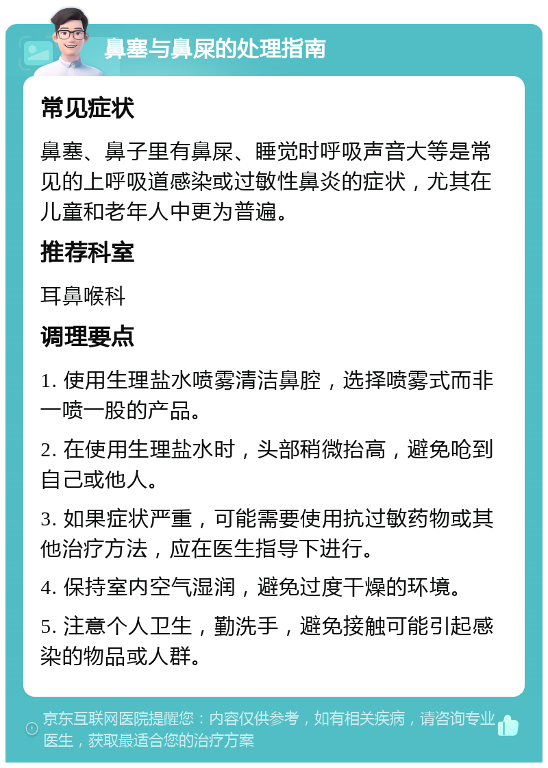 鼻塞与鼻屎的处理指南 常见症状 鼻塞、鼻子里有鼻屎、睡觉时呼吸声音大等是常见的上呼吸道感染或过敏性鼻炎的症状，尤其在儿童和老年人中更为普遍。 推荐科室 耳鼻喉科 调理要点 1. 使用生理盐水喷雾清洁鼻腔，选择喷雾式而非一喷一股的产品。 2. 在使用生理盐水时，头部稍微抬高，避免呛到自己或他人。 3. 如果症状严重，可能需要使用抗过敏药物或其他治疗方法，应在医生指导下进行。 4. 保持室内空气湿润，避免过度干燥的环境。 5. 注意个人卫生，勤洗手，避免接触可能引起感染的物品或人群。