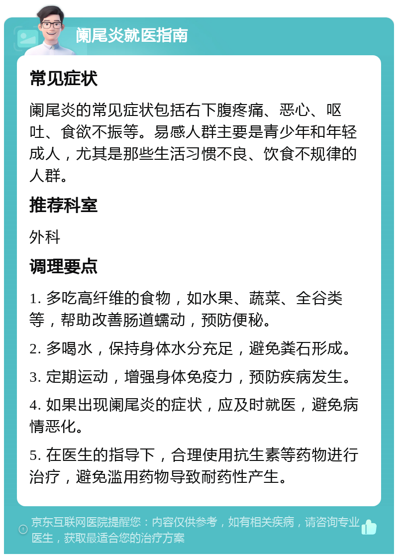 阑尾炎就医指南 常见症状 阑尾炎的常见症状包括右下腹疼痛、恶心、呕吐、食欲不振等。易感人群主要是青少年和年轻成人，尤其是那些生活习惯不良、饮食不规律的人群。 推荐科室 外科 调理要点 1. 多吃高纤维的食物，如水果、蔬菜、全谷类等，帮助改善肠道蠕动，预防便秘。 2. 多喝水，保持身体水分充足，避免粪石形成。 3. 定期运动，增强身体免疫力，预防疾病发生。 4. 如果出现阑尾炎的症状，应及时就医，避免病情恶化。 5. 在医生的指导下，合理使用抗生素等药物进行治疗，避免滥用药物导致耐药性产生。