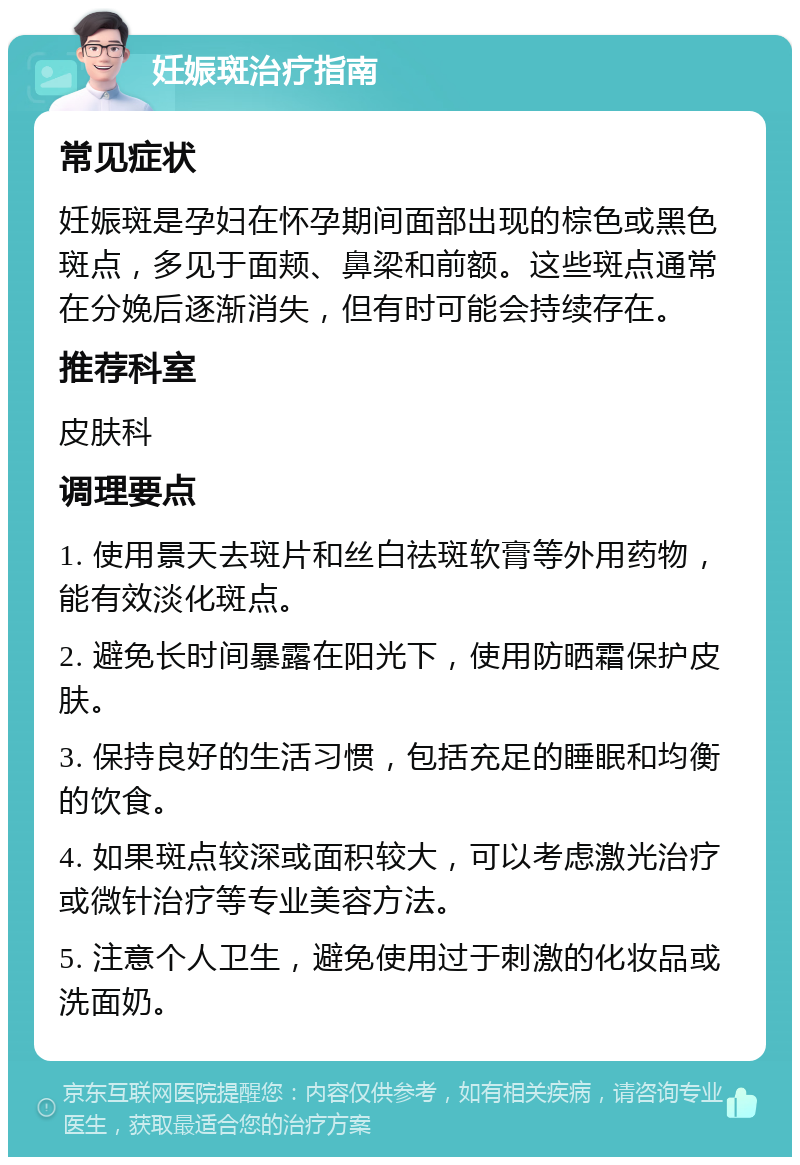 妊娠斑治疗指南 常见症状 妊娠斑是孕妇在怀孕期间面部出现的棕色或黑色斑点，多见于面颊、鼻梁和前额。这些斑点通常在分娩后逐渐消失，但有时可能会持续存在。 推荐科室 皮肤科 调理要点 1. 使用景天去斑片和丝白祛斑软膏等外用药物，能有效淡化斑点。 2. 避免长时间暴露在阳光下，使用防晒霜保护皮肤。 3. 保持良好的生活习惯，包括充足的睡眠和均衡的饮食。 4. 如果斑点较深或面积较大，可以考虑激光治疗或微针治疗等专业美容方法。 5. 注意个人卫生，避免使用过于刺激的化妆品或洗面奶。