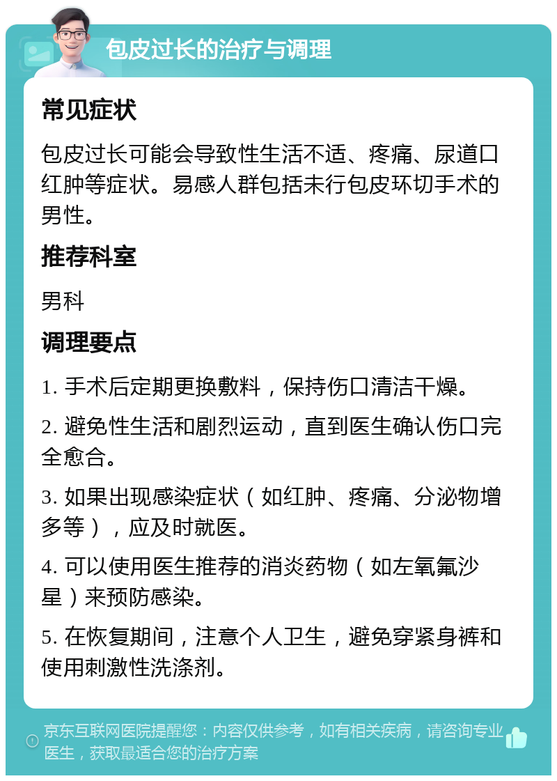 包皮过长的治疗与调理 常见症状 包皮过长可能会导致性生活不适、疼痛、尿道口红肿等症状。易感人群包括未行包皮环切手术的男性。 推荐科室 男科 调理要点 1. 手术后定期更换敷料，保持伤口清洁干燥。 2. 避免性生活和剧烈运动，直到医生确认伤口完全愈合。 3. 如果出现感染症状（如红肿、疼痛、分泌物增多等），应及时就医。 4. 可以使用医生推荐的消炎药物（如左氧氟沙星）来预防感染。 5. 在恢复期间，注意个人卫生，避免穿紧身裤和使用刺激性洗涤剂。